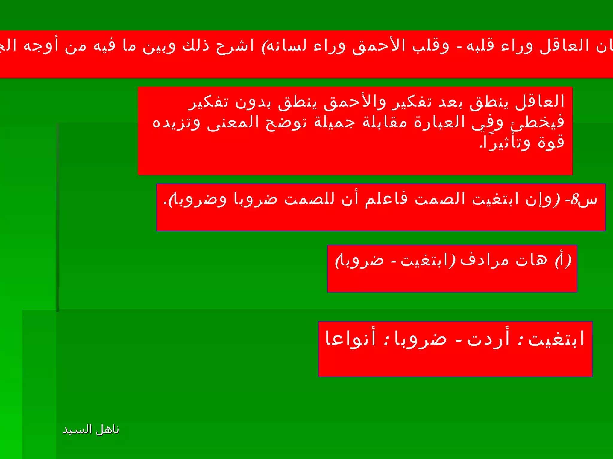 ( ج ) ( لسان العاقل وراء قلبه  -  وقلب الأحمق وراء لسانه )  اشرح ذلك وبين ما فيه من أوجه الجمال . العاقل ينطق بعد تفكير والأحمق ينطق بدون تفكير فيخطئ وفي العبارة مقابلة جميلة توضح المعنى وتزيده قوة وتأثيرًا . س 8- ( وإن ابتغيت الصمت فاعلم أن للصمت ضروبا وضروبا ). ( أ )  هات مرادف  ( ابتغيت  -  ضروبا ) ابتغيت  :  أردت  -  ضروبا  :  أنواعا 