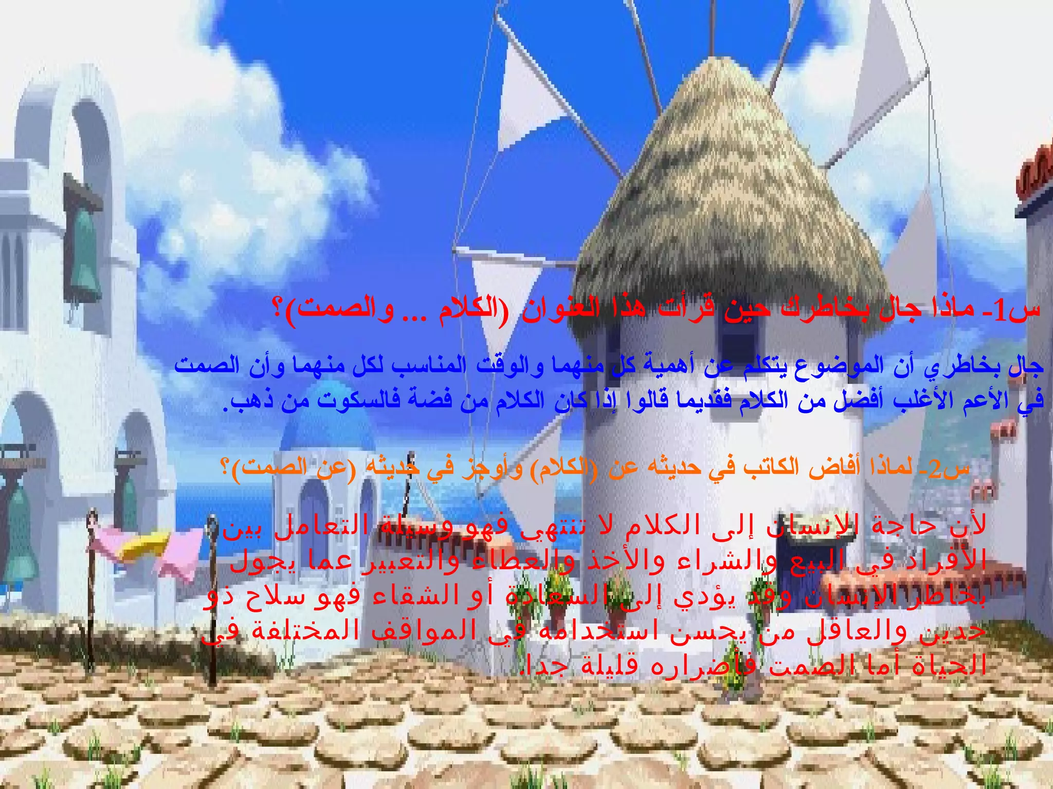 المناقشة س 1-  ماذا جال بخاطرك حين قرأت هذا العنوان  ( الكلام  ...  والصمت ) ؟ جال بخاطري أن الموضوع يتكلم عن أهمية كل منهما والوقت المناسب لكل منهما وأن الصمت في الأعم الأغلب أفضل من الكلام فقديما قالوا إذا كان الكلام من فضة فالسكوت من ذهب . س 2-  لماذا أفاض الكاتب في حديثه عن  ( الكلام )  وأوجز في حديثه  ( عن الصمت ) ؟ لأن حاجة الإنسان إلى الكلام لا تنتهي فهو وسيلة التعامل بين الأفراد في البيع والشراء والأخذ والعطاء والتعبير عما يجول بخاطر الإنسان وقد يؤدي إلى السعادة أو الشقاء فهو سلاح ذو حدين والعاقل من يحسن استخدامه في المواقف المختلفة في الحياة أما الصمت فأضراره قليلة جدا . 