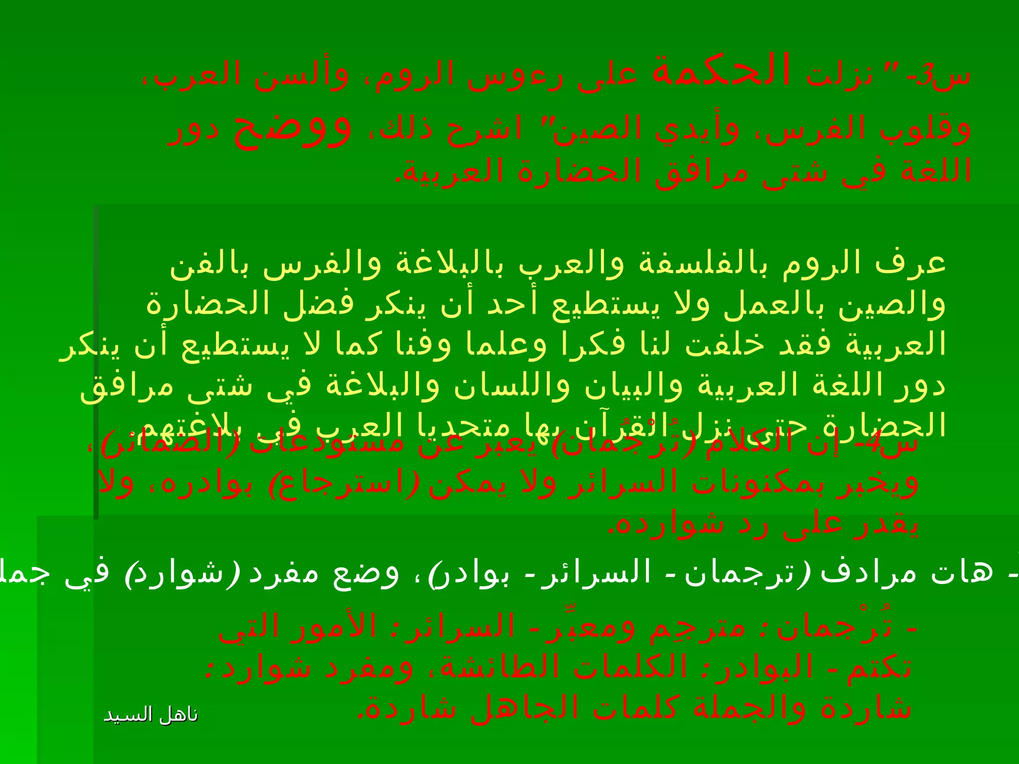 س 3- " نزلت  الحكمة  على رءوس الروم، وألسن العرب، وقلوب الفرس، وأيدي الصين "  اشرح ذلك،  ووضح  دور اللغة في شتى مرافق الحضارة العربية . عرف الروم بالفلسفة والعرب بالبلاغة والفرس بالفن والصين بالعمل ولا يستطيع أحد أن ينكر فضل الحضارة العربية فقد خلفت لنا فكرا وعلما وفنا كما لا يستطيع أن ينكر دور اللغة العربية والبيان واللسان والبلاغة في شتى مرافق الحضارة حتى نزل القرآن بها متحديا العرب في بلاغتهم . س 4-  إن الكلام  ( تُرْجُمان )  يعبر عن مستودعات  ( الضمائر ) ، ويخبر بمكنونات السرائر ولا يمكن  ( استرجاع )  بوادره، ولا يقدر على رد شوارده . أ -  هات مرادف  ( ترجمان  -  السرائر  -  بوادر ) ، وضع مفرد  ( شوارد )  في جملة . -  تُرْجمان  :  مترجِم ومعبِّر  -  السرائر  :  الأمور التي تكتم  -  البوادر  :  الكلمات الطائشة، ومفرد شوارد  :  شاردة والجملة كلمات الجاهل شاردة .  