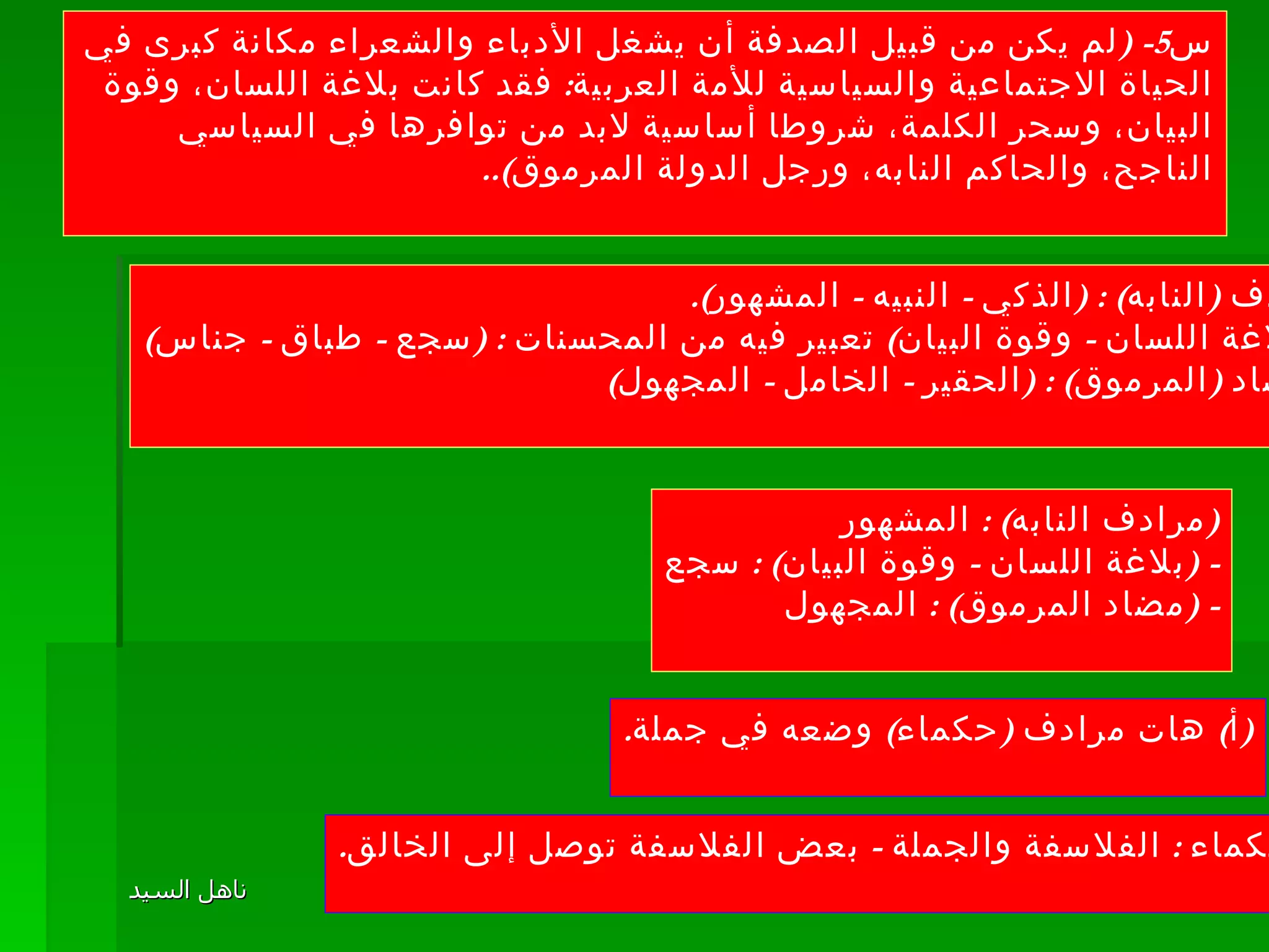 س 5- ( لم يكن من قبيل الصدفة أن يشغل الأدباء والشعراء مكانة كبرى في الحياة الاجتماعية والسياسية للأمة العربية :  فقد كانت بلاغة اللسان، وقوة البيان، وسحر الكلمة، شروطا أساسية لابد من توافرها في السياسي الناجح، والحاكم النابه، ورجل الدولة المرموق ).. مرادف  ( النابه ) : ( الذكي  -  النبيه  -  المشهور ). - ( بلاغة اللسان  -  وقوة البيان )  تعبير فيه من المحسنات  : ( سجع  -  طباق  -  جناس ) -  مضاد  ( المرموق ) : ( الحقير  -  الخامل  -  المجهول ) ( مرادف النابه ) :  المشهور - ( بلاغة اللسان  -  وقوة البيان ) :  سجع - ( مضاد المرموق ) :  المجهول ( أ )  هات مرادف  ( حكماء )  وضعه في جملة . الحكماء  :  الفلاسفة والجملة  -  بعض الفلاسفة توصل إلى الخالق . 