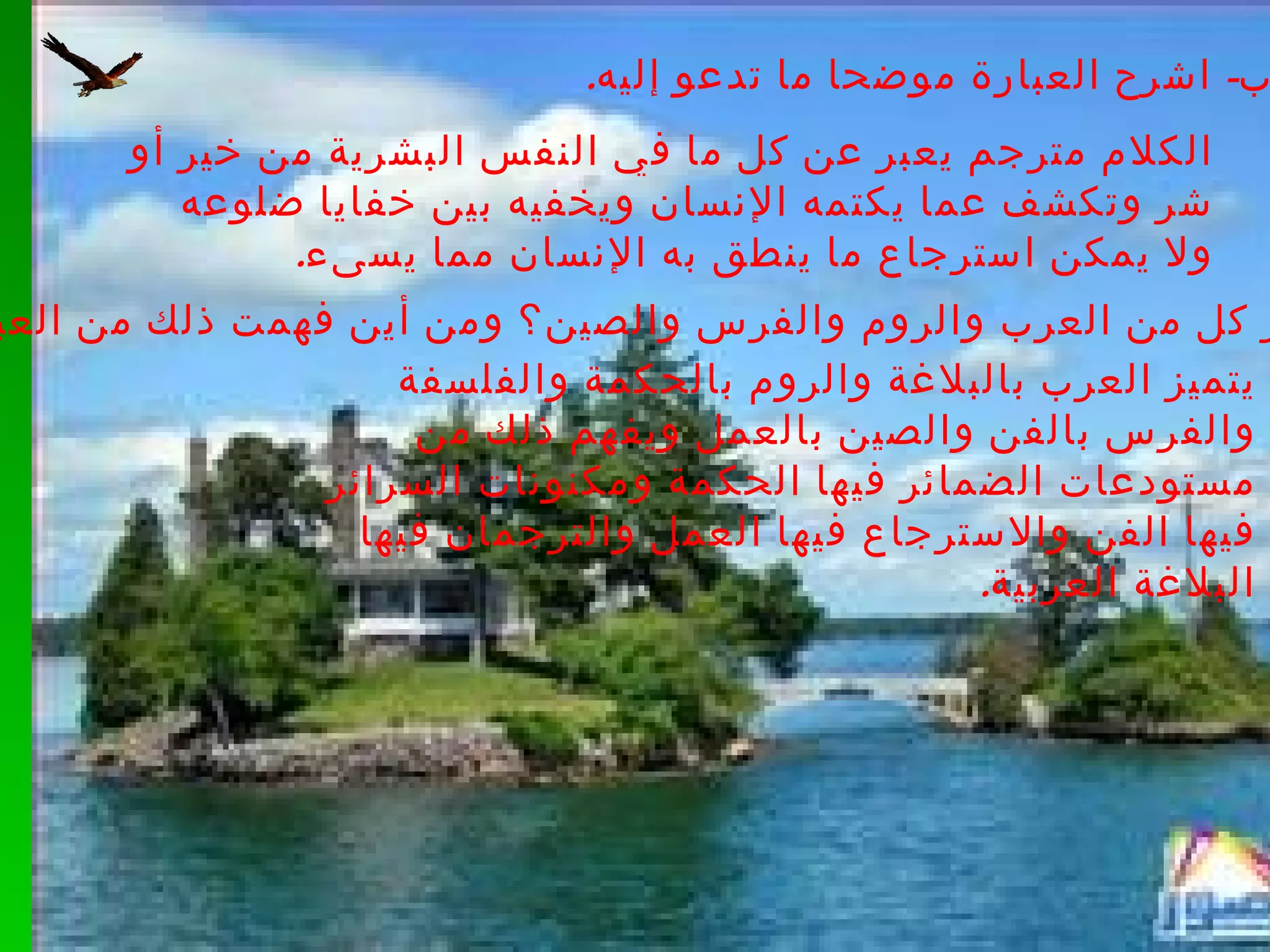 ب -  اشرح العبارة موضحا ما تدعو إليه . الكلام مترجم يعبر عن كل ما في النفس البشرية من خير أو شر وتكشف عما يكتمه الإنسان ويخفيه بين خفايا ضلوعه ولا يمكن استرجاع ما ينطق به الإنسان مما يسىء . ج -  بم يتميز كل من العرب والروم والفرس والصين؟ ومن أين فهمت ذلك من العبارة؟ يتميز العرب بالبلاغة والروم بالحكمة والفلسفة والفرس بالفن والصين بالعمل ويفهم ذلك من مستودعات الضمائر فيها الحكمة ومكنونات السرائر فيها الفن والاسترجاع فيها العمل والترجمان فيها البلاغة العربية . 