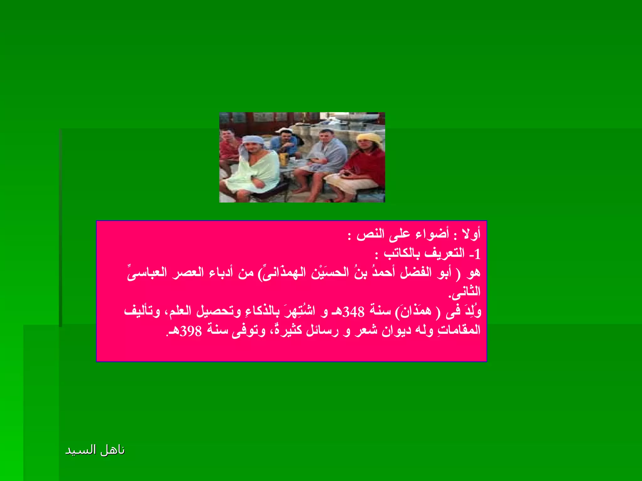 المقامة الحلوانية أولا  :  أضواء على النص  : 1-  التعريف بالكاتب  :  هو  (  أبو الفضل أحمدُ بنُ الحسَيْن الهمذَانىِّ )  من أدباء العصر العباسىِّ الثانى . وُلِدَ فى  (  همَذانَ )  سنة  348 هـ و اشُتِهرَ بالذكاءِ وتحصيل العلم، وتأليف المقاماتِ وله ديوان شعر و رسائل كثيرةٌ، وتوفى سنة  398 هـ . 