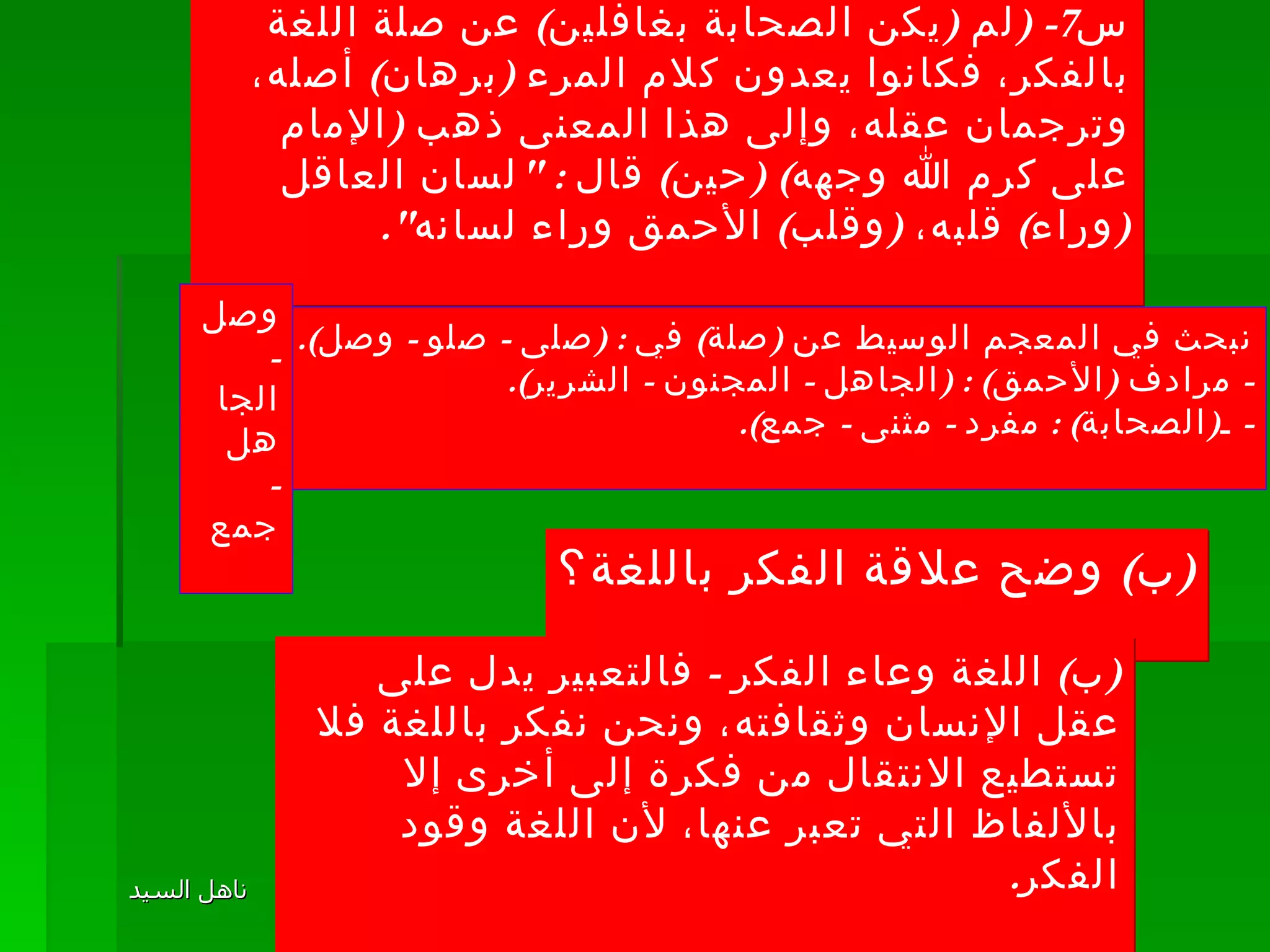 س 7- ( لم  ( يكن الصحابة بغافلين )  عن صلة اللغة بالفكر، فكانوا يعدون كلام المرء  ( برهان )  أصله، وترجمان عقله، وإلى هذا المعنى ذهب  ( الإمام على كرم الله وجهه ) ( حين )  قال  : " لسان العاقل  ( وراء )  قلبه،  ( وقلب )  الأحمق وراء لسانه ". نبحث في المعجم الوسيط عن  ( صلة )  في  : ( صلى  -  صلو  -  وصل ). -  مرادف  ( الأحمق ) : ( الجاهل  -  المجنون  -  الشرير ). -  ـ ( الصحابة ) :  مفرد  -  مثنى  -  جمع ). وصل -  الجاهل -  جمع ( ب )  وضح علاقة الفكر باللغة؟ ( ب )  اللغة وعاء الفكر  -  فالتعبير يدل على عقل الإنسان وثقافته، ونحن نفكر باللغة فلا تستطيع الانتقال من فكرة إلى أخرى إلا بالألفاظ التي تعبر عنها، لأن اللغة وقود الفكر . 