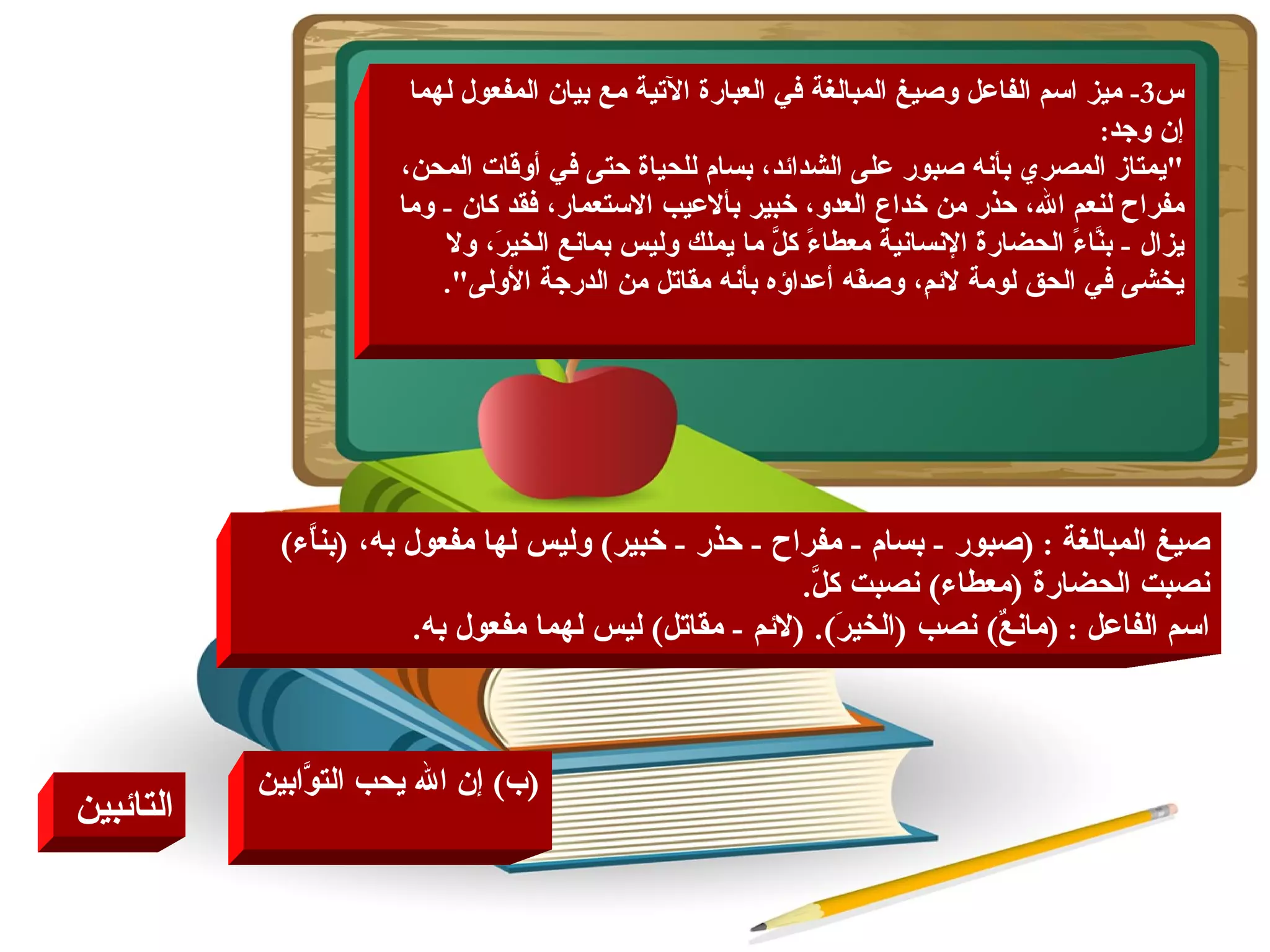 ( ب )  إن الله يحب التوَّابين التائبين   س 3-  ميز اسم الفاعل وصيغ المبالغة في العبارة الآتية مع بيان المفعول لهما إن وجد : " يمتاز المصري بأنه صبور على الشدائد، بسام للحياة حتى في أوقات المحن، مفراح لنعم الله، حذر من خداع العدو، خبير بألاعيب الاستعمار، فقد كان  -  وما يزال  -  بنَّاءً الحضارةَ الإنسانيةَ معطاءً كلَّ ما يملك وليس بمانع الخيرَ، ولا يخشى في الحق لومة لائمِ، وصفَه أعداؤه بأنه مقاتل من الدرجة الأولى ". صيغ المبالغة  : ( صبور  -  بسام  -  مفراح  -  حذر  -  خبير )  وليس لها مفعول به،  ( بناَّء )  نصبت الحضارةَ  ( معطاء )  نصبت كلَّ . اسم الفاعل  : ( مانعٌ )  نصب  ( الخيرَ ). ( لائم  -  مقاتل )  ليس لهما مفعول به . 