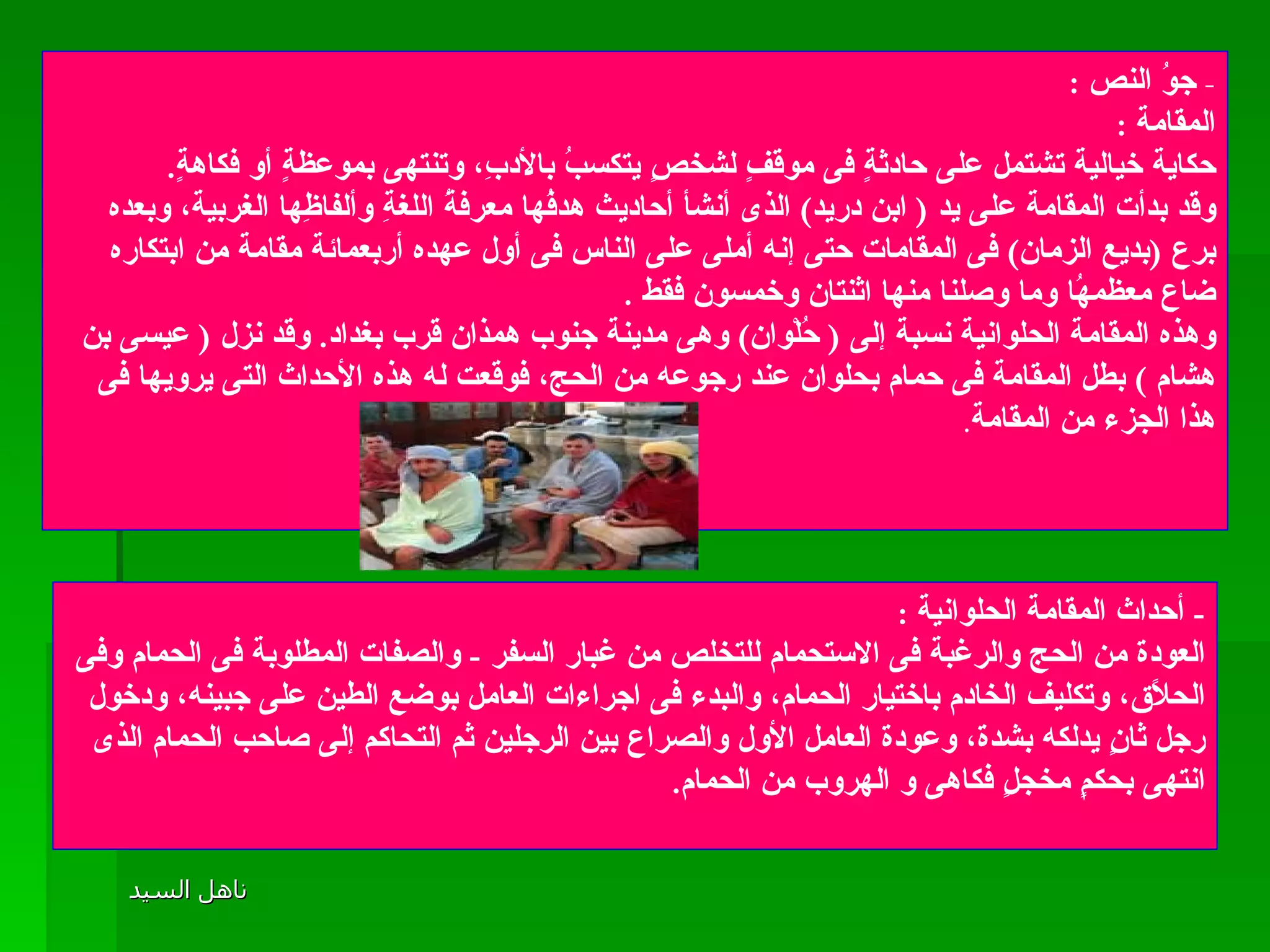 -  جوُ النص  :  المقامة  :  حكاية خيالية تشتمل على حادثةٍ فى موقفٍ لشخصٍ يتكسبُ بالأدبِ، وتنتهى بموعظةٍ أو فكاهةٍ .  وقد بدأت المقامة على يد  (  ابن دريد )  الذى أنشأ أحاديث هدفُها معرفةُ اللغةِ وألفاظِها الغربية، وبعده برع  ( بديع الزمان )  فى المقامات حتى إنه أملى على الناس فى أول عهده أربعمائة مقامة من ابتكاره ضاع معظمهُا وما وصلنا منها اثنتان وخمسون فقط  . وهذه المقامة الحلوانية نسبة إلى  (  حُلْوان )  وهى مدينة جنوب همذان قرب بغداد .  وقد نزل  (  عيسى بن هشام  )  بطل المقامة فى حمام بحلوان عند رجوعه من الحج، فوقعت له هذه الأحداث التى يرويها فى هذا الجزء من المقامة .  -  أحداث المقامة الحلوانية  :  العودة من الحج والرغبة فى الاستحمام للتخلص من غبار السفر  -  والصفات المطلوبة فى الحمام وفى الحلاًق، وتكليف الخادم باختيار الحمام، والبدء فى اجراءات العامل بوضع الطين على جبينه، ودخول رجل ثانٍ يدلكه بشدة، وعودة العامل الأول والصراع بين الرجلين ثم التحاكم إلى صاحب الحمام الذى انتهى بحكمٍ مخجلٍ فكاهى و الهروب من الحمام . 
