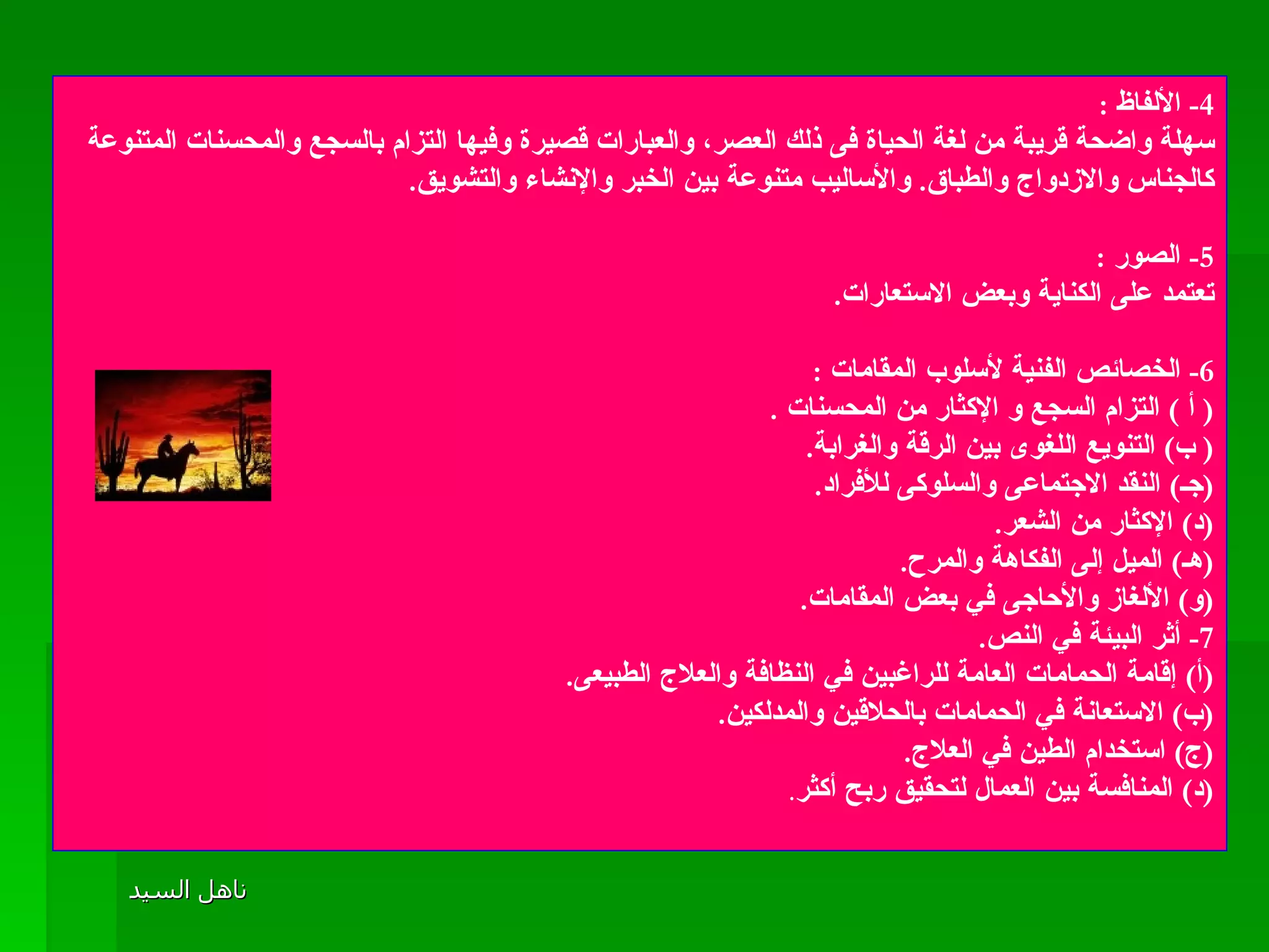 4-  الألفاظ  : سهلة واضحة قريبة من لغة الحياة فى ذلك العصر، والعبارات قصيرة وفيها التزام بالسجع والمحسنات المتنوعة كالجناس والازدواج والطباق .  والأساليب متنوعة بين الخبر والإنشاء والتشويق . 5-  الصور  :  تعتمد على الكناية وبعض الاستعارات . 6-  الخصائص الفنية لأسلوب المقامات  : (  أ  )  التزام السجع و الإكثار من المحسنات  . (  ب )  التنويع اللغوى بين الرقة والغرابة . ( جـ )  النقد الاجتماعى والسلوكى للأفراد . ( د )  الإكثار من الشعر . ( هـ )  الميل إلى الفكاهة والمرح . ( و )  الألغاز والأحاجى في بعض المقامات . 7-  أثر البيئة في النص . ( أ )  إقامة الحمامات العامة للراغبين في النظافة والعلاج الطبيعى . ( ب )  الاستعانة في الحمامات بالحلاقين والمدلكين . ( ج )  استخدام الطين في العلاج . ( د )  المنافسة بين العمال لتحقيق ربح أكثر . 