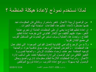 لماذا نستخدم نموذج لإعادة هيكلة المنظمة ؟ من الواضح أن بيئة الأعمال  تتغير باستمرار وبالتالي فان الحكومات تجد نفسها مضطرة لإعادة  تنظيم هذه القطاعات  استجابة لهذه التغيرات  .  إن إعادة تنظيم قطاع ما يعني أن على المنظمات العاملة أن تجري عملية التغير، حيث عليهم التكيف مع الإطار القانوني الذي يفرضه إعادة تنظيم القطاع ، وتحدث هذه العملية وسوف تستمر في الحدوث في المستقبل القريب في جميع البلدان تقريباً  .  ولا بد من الرجوع للنواحي القانونية لتعديل القوانين الموجودة  التي تنظم عمل هذه المنظمات  ، والتعرض للحاجة إلى وجود سوق تنافسية حرة ، والحاجة لتوجيه المنظمة  نحو هدف إرضاء متطلبات الزبائن ، والحاجة لضرورة التغيير الثقافي من أجل الوصول إلى إدارة ديناميكية تعتمد على أساليب إدارة الأعمال  .  ودراسة المتطلبات اللازمة لنظام معلومات إداري واضح ويمكن الوصول إليه بسهولة ، وبرامج إعادة التدريب ، وإعادة توزيع الموظفين  
