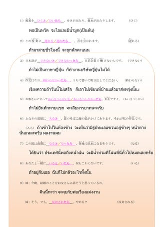 か ぜ                                     はなみず
１）風邪を ひくと／ひいたら 、せきが出たり、鼻水が出たりします。                                （ひく）




        じゅぎょう                  てん   ひ                             おく
２）この 授 業 に        遅れる／遅れたら    、点を引かれます。                           (遅れる)




                                      にっけいきぎょう   はたら
３）日本語が できないと／できなかったら                、日系企業で 働 けないんです。              (できない)




  さくぶん
４）作文は今日 終わらなかったら             、うちで書いて明日出してください。                  (終わらない)




                                                       しつれい
５）お客さんに立ってあいさつしないと／あいさつしなかったら、失礼ですよ。 (あいさつしない)




                        まど            え                           さくひん
６）となりの部屋に 入ると 、窓のそばに海の絵がかけてあります。それが私の作品です。


  (入る)



            う き                 かくち       こうずい
７）この国は雨期に          なると／なったら    、各地で洪水になるそうです。                      (なる)




           いっしょ
８）あなたと一緒に          いると／いたら 、何もこわくないです。                             (いる)




９）姉：今晩、結婚のことをお父さんに話そうと思っているの。




  妹：そう。でも、 反対されたら             、やめる？                           （反対される）
 