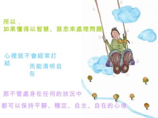 所以， 如果懂得以智慧、慈悲來處理問題   心裡就不會經常打結   而能清明自在   那不管處身在任何的狀況中   都可以保持平靜、穩定、自主、自在的心境   