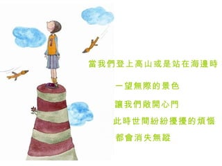 當我們登上高山或是站在海邊時   一望無際的景色   讓我們敞開心門   此時世間紛紛擾擾的煩惱   都會消失無蹤  