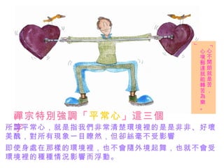 禪宗特別強調「 平常心 」這三個字   所謂平常心，就是指我們非常清楚環境裡的是是非非、好壞 美醜，對所有現象一目瞭然，但卻絲毫不受影響 「心不開朗就是苦， 心境豁達就能轉苦為樂。」 即使身處在那樣的環境裡，也不會隨外境起舞，也就不會受 環境裡的種種情況影響而浮動。 