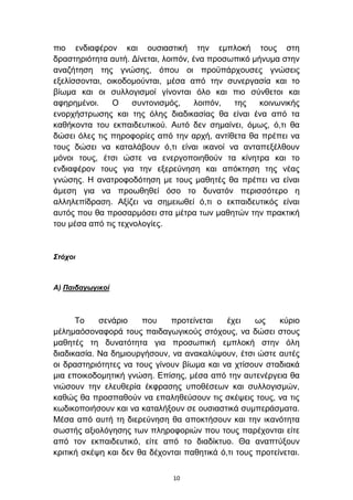 πην ελδηαθέξνλ θαη νπζηαζηηθή ηελ εκπινθή ηνπο ζηε
δξαζηεξηφηεηα απηή. Γίλεηαη, ινηπφλ, έλα πξνζσπηθφ κήλπκα ζηελ
αλαδήηεζε ηεο γλψζεο, φπνπ νη πξνυπάξρνπζεο γλψζεηο
εμειίζζνληαη, νηθνδνκνχληαη, κέζα απφ ηελ ζπλεξγαζία θαη ην
βίσκα θαη νη ζπιινγηζκνί γίλνληαη φιν θαη πην ζχλζεηνη θαη
αθεξεκέλνη.    Ο     ζπληνληζκφο,     ινηπφλ, ηεο    θνηλσληθήο
ελνξρήζηξσζεο θαη ηεο φιεο δηαδηθαζίαο ζα είλαη έλα απφ ηα
θαζήθνληα ηνπ εθπαηδεπηηθνχ. Απηφ δελ ζεκαίλεη, φκσο, φ,ηη ζα
δψζεη φιεο ηηο πεξνθνξίεο απφ ηελ αξρή, αληίζεηα ζα πξέπεη λα
ηνπο δψζεη λα θαηαιάβνπλ φ,ηη είλαη ηθαλνί λα αληαπεμέιζνπλ
κφλνη ηνπο, έηζη ψζηε λα ελεξγνπνηεζνχλ ηα θίλεηξα θαη ην
ελδηαθέξνλ ηνπο γηα ηελ εμεξεχλεζε θαη απφθηεζε ηεο λέαο
γλψζεο. Η αλαηξνθνδφηεζε κε ηνπο καζεηέο ζα πξέπεη λα είλαη
άκεζε γηα λα πξνσζεζεί φζν ην δπλαηφλ πεξηζζφηεξν ε
αιιειεπίδξαζε. Αμίδεη λα ζεκεησζεί φ,ηη ν εθπαηδεπηηθφο είλαη
απηφο πνπ ζα πξνζαξκφζεη ζηα κέηξα ησλ καζεηψλ ηελ πξαθηηθή
ηνπ κέζα απφ ηηο ηερλνινγίεο.


Σηότοι



Α) Παιδαγωγικοί



      Σν    ζελάξην    πνπ    πξνηείλεηαη    έρεη    σο    θχξην
κέιεκαφζνλαθνξά ηνπο παηδαγσγηθνχο ζηφρνπο, λα δψζεη ζηνπο
καζεηέο ηε δπλαηφηεηα γηα πξνζσπηθή εκπινθή ζηελ φιε
δηαδηθαζία. Να δεκηνπξγήζνπλ, λα αλαθαιχςνπλ, έηζη ψζηε απηέο
νη δξαζηεξηφηεηεο λα ηνπο γίλνπλ βίσκα θαη λα ρηίζνπλ ζηαδηαθά
κηα επνηθνδνκεηηθή γλψζε. Δπίζεο, κέζα απφ ηελ απηελέξγεηα ζα
ληψζνπλ ηελ ειεπζεξία έθθξαζεο ππνζέζεσλ θαη ζπιινγηζκψλ,
θαζψο ζα πξνζπαζνχλ λα επαιεζεχζνπλ ηηο ζθέςεηο ηνπο, λα ηηο
θσδηθνπνηήζνπλ θαη λα θαηαιήμνπλ ζε νπζηαζηηθά ζπκπεξάζκαηα.
Μέζα απφ απηή ηε δηεξεχλεζε ζα απνθηήζνπλ θαη ηελ ηθαλφηεηα
ζσζηήο αμηνιφγεζεο ησλ πιεξνθνξηψλ πνπ ηνπο παξέρνληαη είηε
απφ ηνλ εθπαηδεπηηθφ, είηε απφ ην δηαδίθηπν. Θα αλαπηχμνπλ
θξηηηθή ζθέςε θαη δελ ζα δέρνληαη παζεηηθά φ,ηη ηνπο πξνηείλεηαη.


                               10
 