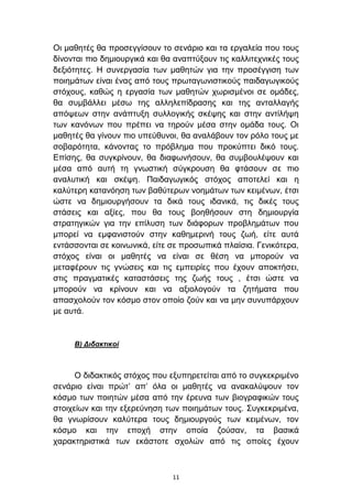 Οη καζεηέο ζα πξνζεγγίζνπλ ην ζελάξην θαη ηα εξγαιεία πνπ ηνπο
δίλνληαη πην δεκηνπξγηθά θαη ζα αλαπηχμνπλ ηηο θαιιηηερληθέο ηνπο
δεμηφηεηεο. Η ζπλεξγαζία ησλ καζεηψλ γηα ηελ πξνζέγγηζε ησλ
πνηεκάησλ είλαη έλαο απφ ηνπο πξσηαγσληζηηθνχο παηδαγσγηθνχο
ζηφρνπο, θαζψο ε εξγαζία ησλ καζεηψλ ρσξηζκέλνη ζε νκάδεο,
ζα ζπκβάιιεη κέζσ ηεο αιιειεπίδξαζεο θαη ηεο αληαιιαγήο
απφςεσλ ζηελ αλάπηπμε ζπιινγηθήο ζθέςεο θαη ζηελ αληίιήςε
ησλ θαλφλσλ πνπ πξέπεη λα ηεξνχλ κέζα ζηελ νκάδα ηνπο. Οη
καζεηέο ζα γίλνπλ πην ππεχζπλνη, ζα αλαιάβνπλ ηνλ ξφιν ηνπο κε
ζνβαξφηεηα, θάλνληαο ην πξφβιεκα πνπ πξνθχπηεη δηθφ ηνπο.
Δπίζεο, ζα ζπγθξίλνπλ, ζα δηαθσλήζνπλ, ζα ζπκβνπιέςνπλ θαη
κέζα απφ απηή ηε γλσζηηθή ζχγθξνπζε ζα θηάζνπλ ζε πην
αλαιπηηθή θαη ζθέςε. Παηδαγσγηθφο ζηφρνο απνηειεί θαη ε
θαιχηεξε θαηαλφεζε ησλ βαζχηεξσλ λνεκάησλ ησλ θεηκέλσλ, έηζη
ψζηε λα δεκηνπξγήζνπλ ηα δηθά ηνπο ηδαληθά, ηηο δηθέο ηνπο
ζηάζεηο θαη αμίεο, πνπ ζα ηνπο βνεζήζνπλ ζηε δεκηνπξγία
ζηξαηεγηθψλ γηα ηελ επίιπζε ησλ δηάθνξσλ πξνβιεκάησλ πνπ
κπνξεί λα εκθαληζηνχλ ζηελ θαζεκεξηλή ηνπο δσή, είηε απηά
εληάζζνληαη ζε θνηλσληθά, είηε ζε πξνζσπηθά πιαίζηα. Γεληθφηεξα,
ζηφρνο είλαη νη καζεηέο λα είλαη ζε ζέζε λα κπνξνχλ λα
κεηαθέξνπλ ηηο γλψζεηο θαη ηηο εκπεηξίεο πνπ έρνπλ απνθηήζεη,
ζηηο πξαγκαηηθέο θαηαζηάζεηο ηεο δσήο ηνπο , έηζη ψζηε λα
κπνξνχλ λα θξίλνπλ θαη λα αμηνινγνχλ ηα δεηήκαηα πνπ
απαζρνινχλ ηνλ θφζκν ζηνλ νπνίν δνχλ θαη λα κελ ζπλππάξρνπλ
κε απηά.


     Β) Γιδακηικοί



      Ο δηδαθηηθφο ζηφρνο πνπ εμππεξεηείηαη απφ ην ζπγθεθξηκέλν
ζελάξην είλαη πξψη’ απ’ φια νη καζεηέο λα αλαθαιχςνπλ ηνλ
θφζκν ησλ πνηεηψλ κέζα απφ ηελ έξεπλα ησλ βηνγξαθηθψλ ηνπο
ζηνηρείσλ θαη ηελ εμεξεχλεζε ησλ πνηεκάησλ ηνπο. ΢πγθεθξηκέλα,
ζα γλσξίζνπλ θαιχηεξα ηνπο δεκηνπξγνχο ησλ θεηκέλσλ, ηνλ
θφζκν θαη ηελ επνρή ζηελ νπνία δνχζαλ, ηα βαζηθά
ραξαθηεξηζηηθά ησλ εθάζηνηε ζρνιψλ απφ ηηο νπνίεο έρνπλ



                               11
 