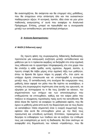 ζα αλαζηνράδεηαη, ζα ζθέθηεηαη θαη ζα επηρεηξεί λέεο κεζφδνπο,
πνπ ζα ζηνρεχνπλ ζηελ απφθηεζε φιν θαη πην νπζηαζηηθψλ
παηδαγσγηθψλ αμηψλ. Η θεληξηθή, ινηπφλ, ηδέα είλαη λα κελ κέλεη
παζεηηθφο αλαγλψζηεο ζ’ απηά πνπ αλαθέξεη ην Αλαιπηηθφ
Πξφγξακκα. Δπίζεο, κπνξεί λα πξνσζεζεί θαη ε ζπλεξγαζία
κεηαμχ ησλ εθπαηδεπηηθψλ, γηα αληαιιαγή απφςεσλ.


     3) Ανάλσζη δραζηηριόηηηας:



Α’ ΦΑΣΗ (2 διδακηικές ώρες)



      Ωο πξψηε θάζε ηεο ζπγθεθξηκέλεο δηδαθηηθήο δηαδηθαζίαο,
πξνηείλεηαη κία εηζαγσγηθή ζπδήηεζε κεηαμχ εθπαηδεπηηθνχ θαη
καζεηψλ γηα ην ηη πξφθεηηαη αθξηβψο λα δηεμαρζεί είηε ζηελ ζρνιηθή
ηνπο αίζνπζα θαη ην εξγαζηήξην πιεξνθνξηθήο είηε ζην ρψξν πνπ
ζα επηιέμεη ε θάζε νκάδα, εθηφο ζρνιείνπ. Αξρηθά, ινηπφλ, ε
πξψηε επαθή ζα ιάβεη κέξνο ζηελ ζρνιηθή ηάμε ησλ καζεηψλ,
φπνπ ηα ζξαλία ζα έρνπλ πάξεη ηε κνξθή «Π», έηζη ψζηε λα
ππάξρεη άκεζε επηθνηλσλία θαη λα ππνζηεξηρζεί ε ζπλνκηιία
κεηαμχ ηνπο. Ο εθπαηδεπηηθφο ζηε ζπλέρεηα ζα ελεκεξψζεη ηνπο
καζεηέο φζνλ αθνξά ηνλ ξφιν πνπ ζα πξέπεη λα αλαιάβνπλ, ν
νπνίνο ζηε ζπγθεθξηκέλε πεξίπησζε είλαη απηφο ηνπ εξεπλεηή, λα
εμεγήζεη κε ιεπηνκέξεηα ην ηη ζα ηνπο δεηεζεί λα θάλνπλ, ηελ
ζεκαληηθφηεηα ησλ ζηφρσλ θαη ησλ απνηειεζκάησλ πνπ
επηζπκνχληαη λα επηηεπρζνχλ, θαζψο θαη ηνλ θαίξην ξφιν πνπ
παίδνπλ νη ζχγρξνλεο ηερλνινγίεο πξνο απηή ηελ θαηεχζπλζε. Με
άιια ιφγηα ζα πξέπεη λα αλαθέξεη ηα καζεζηαθά νθέιε, πνπ ζα
έρνπλ νη καζεηέο κέζα απφ απηή ηελ δηεξεχλεζε θαη λα ηνπο δψζεη
λα θαηαιάβνπλ πφζν ζεκαληηθή είλαη ε ελεξγή ζπκκεηνρή ηνπο,
εθφζνλ φια απηά ζα επηηεπρζνχλ κφλν κε ηελ δηθή ηνπο
πξνζσπηθή θαη ππεχζπλε εκπινθή. Δπηπιένλ, πξνθεηκέλνπ λα
δηεγείξεη ην ελδηαθέξνλ ησλ παηδηψλ θαη λα απμήζεη ηελ επηζπκία
ηνπο γηα ελαζρφιεζε κε απηή ηε δηαδηθαζία, ζα ήηαλ ζθφπηκν λα
αλαθεξζεί ζηε δεκνζίεπζε ηνπ ηειηθνχ «πξντφληνο», πνπ ζα



                                14
 