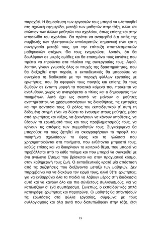 παξαρζεί. Η δεκνζίεπζε ησλ εξγαζηψλ ηνπο κπνξεί λα πινπνηεζεί
ζηε ζρνιηθή εθεκεξίδα, κεηαμχ ησλ καζεηψλ ζηελ ηάμε, αιια θαη
ελψπηνλ ησλ άιισλ καζεηψλ ηνπ ζρνιείνπ, φπσο επίζεο θαη ζηελ
ηζηνζειίδα ηνπ ζρνιείνπ. Θα πξέπεη λα αλαθεξζεί φ,ηη εθηφο ηεο
ζπκβνιήο ησλ ειεθηξνληθψλ ππνινγηζηψλ, ζεκαληηθή είλαη θαη ε
ζπλεξγαζία κεηαμχ ηνπο, γηα ηελ επίηεπμε απνηειεζκαηηθψλ
καζεζηαθψλ ζηφρσλ. Θα ηνπο ελεκεξψζεη, ινηπφλ, φηη ζα
δνπιέςνπλ ζε κηθξέο νκάδεο θαη ζα επηζεκάλεη ηνπο θαλφλεο πνπ
πξέπεη λα ηεξνχληαη ζηα πιαίζηα ηεο ζπλεξγαζίαο ηνπο. Αθνχ,
ινηπφλ, γίλνπλ γλσζηέο φιεο νη πηπρέο ηεο δξαζηεξηφηεηαο, πνπ
ζα δηεμαρζεί ζηελ πνξεία, ν εθπαηδεπηηθφο ζα κπνξνχζε λα
ζπλερίζεη ηε δηαδηθαζία κε ηελ παξνρή θχιισλ εξγαζίαο κε
εξσηήζεηο, πνπ ζα αθνξνχλ ηνπο πνηεηέο θαη επίζεο ζα ηνπο
δσζνχλ ζε έληππε κνξθή ηα πνηεηηθά θείκελα πνπ πξφθεηηαη λα
αλαιπζνχλ, ρσξίο λα αλαγξάθεηαη ν ηίηινο θαη ν δεκηνπξγφο ησλ
πνηεκάησλ. Απηφ έρεη σο ζθνπφ λα κείλνπλ νη καζεηέο
αλεπεξέαζηνη, λα ρξεζηκνπνηήζνπλ ηηο δηαηζζήζεηο, ηηο εκπεηξίεο
θαη ηελ θαληαζία ηνπο. Ο ξφινο ηνπ εθπαηδεπηηθνχ ζ’ απηή ηε
δεδνκέλε ζηηγκή είλαη λα δψζεη ην έλαπζκα ζηνπο καζεηέο, κέζα
απφ εξσηήζεηο θαη λχμεηο, λα μεθηλήζνπλ λα θάλνπλ ππνζέζεηο, λα
ζέζνπλ ηα εξσηήκαηά ηνπο θαη ηνπο πξνβιεκαηηζκνχο ηνπο, λα
θξίλνπλ ηηο απφςεηο ησλ ζπκκαζεηψλ ηνπο. ΢πγθεθξηκέλα ζα
κπνξνχζε λα ηνπο δεηεζεί λα ζθηαγξαθήζνπλ ην πξνθίι ηνπ
πνηεηή,λα ζρνιηάζνπλ ην χθνο θαη ηε γιψζζα πνπ
ρξεζηκνπνηνχληαη ζηα πνηήκαηα, πνπ εθζέηνληαη κπξνζηά ηνπο,
θαζψο επίζεο θαη λα δηαθξίλνπλ ην θεληξηθφ ζέκα, πνπ κπνξεί λα
πξνβάιιεηαη απφ ην θάζε πνίεκα θαη πνπ κπνξεί λα ζπγθξηζεί κε
έλα αλάινγν δήηεκα πνπ βξίζθεηαη θαη ζηνλ πξαγκαηηθφ θφζκν,
ζηελ θαζεκεξηλή ηνπο δσή. Ο εθπαηδεπηηθφο θξαηά κία απφζηαζε
απφ ηηο ζπδεηήζεηο πνπ δηεμάγνληαη κεηαμχ ησλ καζεηψλ. Γελ
παξεκβαίλεη γηα λα δηαθφςεη ηνλ εηξκφ ηνπο, αιιά ζέηεη εξσηήζεηο,
γηα λα ελζαξξχλεη φια ηα παηδηά λα ιάβνπλ κέξνο ζηε δηαδηθαζία
απηή θαη λα θάλνπλ φιν θαη πην ζχλζεηνπο ζπιινγηζκνχο, γηα λα
θαηαιήμνπλ ζ’ έλα ζπκπέξαζκα. ΢πλεπψο, ν εθπαηδεπηηθφο απιά
θαηαγξάθεη εξσηήζεηο θαη παξνηξχλεη. Οη καζεηέο ζα απαληήζνπλ
ηηο εξσηήζεηο ζηα θχιια εξγαζίαο, ζχκθσλα κε ηνπο
ζπιινγηζκνχο θαη φια απηά πνπ δηαηππψζεθαλ ζηελ ηάμε, έηζη



                               15
 