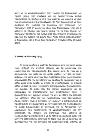 ψζηε λα ηα ρξεζηκνπνηήζνπλ ζηελ πνξεία ηεο δηαδηθαζίαο, σο
πξψην πιηθφ. ΢ηε ζπλέρεηα γηα λα πξνζεγγηζηνχλ αθφκα
πεξηζζφηεξν ηα πνηήκαηα απφ ηνπο καζεηέο θαη κάιηζηα λα γίλεη
πην απνιαπζηηθή απηή ε πξνζέγγηζε, ζα ήηαλ δεκηνπξγηθφ λα ηνπο
δψζνπκε ηελ επθαηξία λα αθνχζνπλ ηελ απαγγειία ησλ
πνηεκάησλ, απφ ηε θσλή ησλ ίδησλ ησλ δεκηνπξγψλ. Έηζη θαη νη
καζεηέο ζα πάξνπλ κία πξψηε γεχζε, γηα ην πνηά ζεκεία ησλ
πνηεκάησλ ηνλίδνληαη πην έληνλα απφ ηνπο πνηεηέο, αλάινγα κε ην
χθνο θαη ηελ έληαζε ηεο θσλήο ηνπο. Αθνχ ηειηθά, απνθαιπθζνχλ
νη δεκηνπξγνί θαη νη ηίηινη ησλ πνηεκάησλ, πεξλάκε ζηελ επφκελε
θάζε.




Β’ ΦΑΣΗ(3-4 διδακηικές ώρες)



     ΢’ απηή ηε θάζε νη καζεηέο ζα θχγνπλ απφ ηνλ νηθείν ρψξν
ηνπο, δειαδή ηελ ζρνιηθή αίζνπζα θαη ζα εξγαζηνχλ ζην
εξγαζηήξην ηεο πιεξνθνξηθήο. ΢ην ζεκείν απηφ ζα γίλεη θαη ν
δηαρσξηζκφο ησλ καζεηψλ ζε κηθξέο νκάδεο ησλ δχν κε ηξηψλ
αηφκσλ, έηζη ψζηε λα έρνπλ φινη πξφζβαζε ζηνπο ειεθηξνληθνχο
ππνινγηζηέο. Με ηελ ζπγξφηεζε ησλ νκάδσλ ζα πξνθχςνπλ θαη νη
ξφινη κέζα ζηελ νκάδα, νη νπνίνη ζα ελαιιάζνληαη. Οη πηζαλνί
ξφινη κπνξεί λα είλαη: 1) ρεηξηζηήο πιεθηξνινγίνπ, 2) ζπληνληζηήο
ηεο νκάδαο, 3) απηφο πνπ ζα θξαηάεη ζεκεηψζεηο θαη ζα
θαηαγξάθεη ηα απνηειέζκαηα ησλ αλαδεηήζεσλ ηνπο. Η
ζπγθξφηεζε ησλ νκάδσλ, κπνξεί λα γίλεη κε βάζε ηελ επίδνζε
ησλ καζεηψλ, αιιά θαη ησλ πξνζσπηθψλ ηνπο πξνηηκήζεσλ.
Αθνχ, ινηπφλ, γίλεη ε ζχλζεζε ησλ νκάδσλ ν εθπαηδεπηηθφο ζα
πξνζπαζήζεη ζε ζπλεξγαζία κε ηνλ θαζεγεηή ηεο πιεξνθνξηθήο
λα δψζεη δηεπθξηλήζεηο ελ ζπληνκία, γηα ηηο ιεηηνπξγίεο ησλ
ινγηζκηθψλ πνπ πξνηείλνληαη λα ρξεζηκνπνηεζνχλ, γηα ηελ
πινπνίεζε ηνπ ζηφρνπ. Θα αθήζνπκε ηνπο καζεηέο λα
εμεξεπλήζνπλ κφλνη ηνπο γηα 5 κε 10 ιεπηά ηα ινγηζκηθά απηά, έηζη
ψζηε λα θαηαλνήζνπλ θαιχηεξα ηε δνκή ηνπο θαη λα αξρίζνπλ λα
αλππνκνλνχλ γηα ηελ ζπλέρεηα ηεο δξαζηεξηφηεηαο. Δπίζεο, ζα


                               16
 