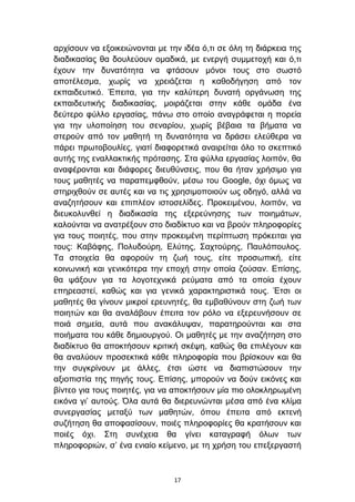 αξρίζνπλ λα εμνηθεηψλνληαη κε ηελ ηδέα φ,ηη ζε φιε ηε δηάξθεηα ηεο
δηαδηθαζίαο ζα δνπιεχνπλ νκαδηθά, κε ελεξγή ζπκκεηνρή θαη φ,ηη
έρνπλ ηελ δπλαηφηεηα λα θηάζνπλ κφλνη ηνπο ζην ζσζηφ
απνηέιεζκα, ρσξίο λα ρξεηάδεηαη ε θαζνδήγεζε απφ ηνλ
εθπαηδεπηηθφ. Έπεηηα, γηα ηελ θαιχηεξε δπλαηή νξγάλσζε ηεο
εθπαηδεπηηθήο δηαδηθαζίαο, κνηξάδεηαη ζηελ θάζε νκάδα έλα
δεχηεξν θχιιν εξγαζίαο, πάλσ ζην νπνίν αλαγξάθεηαη ε πνξεία
γηα ηελ πινπνίεζε ηνπ ζελαξίνπ, ρσξίο βέβαηα ηα βήκαηα λα
ζηεξνχλ απφ ηνλ καζεηή ηε δπλαηφηεηα λα δξάζεη ειεχζεξα λα
πάξεη πξσηνβνπιίεο, γηαηί δηαθνξεηηθά αλαηξείηαη φιν ην ζθεπηηθφ
απηήο ηεο ελαιιαθηηθήο πξφηαζεο. ΢ηα θχιια εξγαζίαο ινηπφλ, ζα
αλαθέξνληαη θαη δηάθνξεο δηεπζχλζεηο, πνπ ζα ήηαλ ρξήζηκν γηα
ηνπο καζεηέο λα παξαπεκθζνχλ, κέζσ ηνπ Google, φρη φκσο λα
ζηεξηρζνχλ ζε απηέο θαη λα ηηο ρξεζηκνπνηνχλ σο νδεγφ, αιιά λα
αλαδεηήζνπλ θαη επηπιένλ ηζηνζειίδεο. Πξνθεηκέλνπ, ινηπφλ, λα
δηεπθνιπλζεί ε δηαδηθαζία ηεο εμεξεχλεζεο ησλ πνηεκάησλ,
θαινχληαη λα αλαηξέμνπλ ζην δηαδίθηπν θαη λα βξνχλ πιεξνθνξίεο
γηα ηνπο πνηεηέο, πνπ ζηελ πξνθεηκέλε πεξίπησζε πξφθεηηαη γηα
ηνπο: Καβάθεο, Πνιπδνχξε, Διχηεο, ΢αρηνχξεο, Παπιφπνπινο.
Σα ζηνηρεία ζα αθνξνχλ ηε δσή ηνπο, είηε πξνζσπηθή, είηε
θνηλσληθή θαη γεληθφηεξα ηελ επνρή ζηελ νπνία δνχζαλ. Δπίζεο,
ζα ςάμνπλ γηα ηα ινγνηερληθά ξεχκαηα απφ ηα νπνία έρνπλ
επεξεαζηεί, θαζψο θαη γηα γεληθά ραξαθηεξηζηηθά ηνπο. Έηζη νη
καζεηέο ζα γίλνπλ κηθξνί εξεπλεηέο, ζα εκβαζχλνπλ ζηε δσή ησλ
πνηεηψλ θαη ζα αλαιάβνπλ έπεηηα ηνλ ξφιν λα εμεξεπλήζνπλ ζε
πνηά ζεκεία, απηά πνπ αλαθάιπςαλ, παξαηεξνχληαη θαη ζηα
πνηήκαηα ηνπ θάζε δεκηνπξγνχ. Οη καζεηέο κε ηελ αλαδήηεζε ζην
δηαδίθηπν ζα απνθηήζνπλ θξηηηθή ζθέςε, θαζψο ζα επηιέγνπλ θαη
ζα αλαιχνπλ πξνζεθηηθά θάζε πιεξνθνξία πνπ βξίζθνπλ θαη ζα
ηελ ζπγθξίλνπλ κε άιιεο, έηζη ψζηε λα δηαπηζηψζνπλ ηελ
αμηνπηζηία ηεο πεγήο ηνπο. Δπίζεο, κπνξνχλ λα δνχλ εηθφλεο θαη
βίληεν γηα ηνπο πνηεηέο, γηα λα απνθηήζνπλ κία πην νινθιεξσκέλε
εηθφλα γη’ απηνχο. Όια απηά ζα δηεξεπλψληαη κέζα απφ έλα θιίκα
ζπλεξγαζίαο κεηαμχ ησλ καζεηψλ, φπνπ έπεηηα απφ εθηελή
ζπδήηεζε ζα απνθαζίζνπλ, πνηέο πιεξνθνξίεο ζα θξαηήζνπλ θαη
πνηέο φρη. ΢ηε ζπλέρεηα ζα γίλεη θαηαγξαθή φισλ ησλ
πιεξνθνξηψλ, ζ’ έλα εληαίν θείκελν, κε ηε ρξήζε ηνπ επεμεξγαζηή



                                17
 