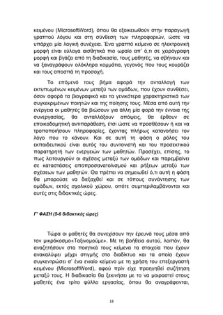 θεηκέλνπ (MicrosoftWord), φπνπ ζα εμνηθεησζνχλ ζηελ παξαγσγή
γξαπηνχ ιφγνπ θαη ζηε ζχλζεζε ησλ πιεξνθνξηψλ, ψζηε λα
ππάξρεη κία ινγηθή ζπλέρεηα. Έλα γξαπηφ θείκελν ζε ειεθηξνληθή
κνξθή είλαη εχινγα αηζζεηηθά πην σξαίν απ’ φ,ηη ζε ρεηξφγξαθε
κνξθή θαη βγάδεη απφ ηε δηαδηθαζία, ηνπο καζεηέο, λα ζβήλνπλ θαη
λα μαλαγξάθνπλ νιφθιεξα θνκκάηηα, γεγνλφο πνπ ηνπο θνπξάδεη
θαη ηνπο απνζπά ηε πξνζνρή.

     Σν επφκελφ ηνπο βήκα αθνξά ηελ αληαιιαγή ησλ
εθηππσκέλσλ θεηκέλσλ κεηαμχ ησλ νκάδσλ, πνπ έρνπλ ζπλζέζεη,
φζνλ αθνξά ηα βηνγξαθηθά θαη ηα γεληθφηεξα ραξαθηεξηζηηθά ησλ
ζπγθεθξηκέλσλ πνηεηψλ θαη ηεο πνίεζεο ηνπο. Μέζα απφ απηή ηελ
ελέξγεηα νη καζεηέο ζα βηψζνπλ γηα άιιε κία θνξά ηελ έλλνηα ηεο
ζπλεξγαζίαο, ζα αληαιιάμνπλ απφςεηο, ζα έξζνπλ ζε
επνηθνδνκεηηθή αληηπαξάζεζε, έηζη ψζηε λα πξνζζέζνπλ ή θαη λα
ηξνπνπνηήζνπλ πιεξνθνξίεο, έρνληαο πιήξσο θαηαλνήζεη ηνλ
ιφγν πνπ ην θάλνπλ. Καη ζε απηή ηε θάζε ν ξφινο ηνπ
εθπαηδεπηηθνχ είλαη απηφο ηνπ ζπληνληζηή θαη ηνπ πξνζεθηηθνχ
παξαηεξεηή ησλ ελεξγεηψλ ησλ καζεηψλ. Πξνζέρεη, επίζεο, ην
πσο ιεηηνπξγνχλ νη ζρέζεηο κεηαμχ ησλ νκάδσλ θαη παξεκβαίλεη
ζε θαηαζηάζεηο απνπξνζαλαηνιηζκνχ θαη ξήμεσλ κεηαμχ ησλ
ζρέζεσλ ησλ καζεηψλ. Θα πξέπεη λα ζεκεησζεί φ,ηη απηή ε θάζε
ζα κπνξνχζε λα δηεμαρζεί θαη ζε ηφπνπο ζπλάληεζεο ησλ
νκάδσλ, εθηφο ζρνιηθνχ ρψξνπ, νπφηε ζπκπεξηιακβάλνληαη θαη
απηέο ζηηο δηδαθηηθέο ψξεο.


Γ’ ΦΑΣΗ (5-6 διδακηικές ώρες)



      Σψξα νη καζεηέο ζα ζπλερίζνπλ ηελ έξεπλά ηνπο κέζα απφ
ηνλ κηθξφθνζκν«Σαμηλνκνχκε». Με ηε βνήζεηα απηνχ, ινηπφλ, ζα
αλαδεηήζνπλ ζηα πνηεηηθά ηνπο θείκελα ηα ζηνηρεία πνπ έρνπλ
αλαθαιχςεη κέρξη ζηηγκήο ζην δηαδίθηπν θαη ηα νπνία έρνπλ
ζπγθεληξψζεη ζ’ έλα εληαίν θείκελν κε ηε ρξήζε ηνπ επεμεξγαζηή
θεηκέλνπ (MicrosoftWord), αθνχ πξίλ είρε πξνεγεζεί ζπδήηεζε
κεηαμχ ηνπο. Η δηαδηθαζία ζα μεθηλήζεη κε ην λα κνηξαζηεί ζηνπο
καζεηέο έλα ηξίην θχιιν εξγαζίαο, φπνπ ζα αλαγξάθνληαη,


                                18
 