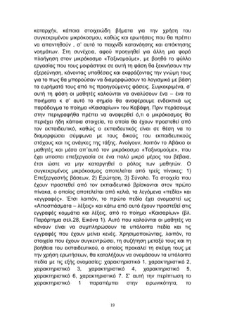 θαηαξρήλ, θάπνηα ζηνηρεηψδε βήκαηα γηα ηελ ρξήζε ηνπ
ζπγθεθξηκέλνπ κηθξφθνζκνπ, θαζψο θαη εξσηήζεηο πνπ ζα πξέπεη
λα απαληεζνχλ , ζ’ απηφ ην παηρλίδη θαηαλφεζεο θαη απφθηεζεο
λνεκάησλ. ΢ηε ζπλέρεηα, αθνχ πξνεγεζεί γηα άιιε κηα θνξά
πινήγεζε ζηνλ κηθξφθνζκν «Σαμηλνκνχκε», κε βνεζφ ην θχιιν
εξγαζίαο πνπ ηνπο κνηξάζηεθε ζε απηή ηε θάζε ζα μεθηλήζνπλ ηελ
εμεξεχλεζε, θάλνληαο ππνζέζεηο θαη εθθξάδνληαο ηελ γλψκε ηνπο
γηα ην πσο ζα κπνξνχζαλ λα δηακνξθψζνπλ ην ινγηζκηθφ κε βάζε
ηα επξήκαηά ηνπο απφ ηηο πξνεγνχκελεο θάζεηο. ΢πγθεθξηκέλα, ζ’
απηή ηε θάζε νη καζεηέο θαινχληαη λα αλαιχζνπλ έλα – έλα ηα
πνηήκαηα θ ζ’ απηφ ην ζεκείν ζα αλαθέξνπκε ελδεηθηηθά σο
παξάδεηγκα ην πνίεκα «Καηζαξίσλ» ηνπ Καβάθε. Πξηλ πεξάζνπκε
ζηελ πεξηγξαθήζα πξέπεη λα αλαθεξζεί φ,ηη ν κηθξφθνζκνο ζα
πεξηέρεη ήδε θάπνηα ζηνηρεία, ηα νπνία ζα έρνπλ πξνζηεζεί απφ
ηνλ εθπαηδεπηηθφ, θαζψο ν εθπαηδεπηηθφο είλαη ζε ζέζε λα ην
δηακνξθψζεη ζχκθσλα κε ηνπο δηθνχο ηνπ εθπαηδεπηηθνχο
ζηφρνπο θαη ηηο αλάγθεο ηεο ηάμεο. Αλνίγνπλ, ινηπφλ ην Αβάθην νη
καζεηέο θαη κέζα απ΄απηφ ηνλ κηθξφθνζκν «Σαμηλνκνχκε», πνπ
έρεη ππνζηεη επεμεξγαζία ζε έλα πνιχ κηθξφ κέξνο ηνπ βέβαηα,
έηζη ψζηε λα κελ θαηαξγεζεί ν ξφινο ησλ καζεηψλ. Ο
ζπγθεθξηκέλνο κηθξφθνζκνο απνηειείηαη απφ ηξείο πίλαθεο: 1)
Δπεμεξγαζηήο βάζεσλ, 2) Δξψηεζε, 3) ΢χλνιν. Σα ζηνηρεία πνπ
έρνπλ πξνζηεζεί απφ ηνλ εθπαηδεπηηθφ βξίζθνληαη ζηνλ πξψην
πίλαθα, ν νπνίνο απνηειείηαη απφ θειηά, ηα ιεγφκελα «πεδία» θαη
«εγγξαθέο». Έηζη ινηπφλ, ην πξψην πεδίν έρεη νλνκαζηεί σο
«Απνζπάζκαηα – ιέμεηο» θαη θάησ απφ απηφ έρνπλ πξνζηεζεί ζηηο
εγγξαθέο θνκκάηηα θαη ιέμεηο, απφ ην πνίεκα «Καηζαξίσλ» (βι.
Παξάξηεκα ζει.28, Δηθφλα 1). Απηφ πνπ θαινχληαη νη καζεηέο λα
θάλνπλ είλαη λα ζπκπιεξψζνπλ ηα ππφινηπα πεδία θαη ηηο
εγγξαθέο πνπ έρνπλ κείλεη θελέο. Χξεζηκνπνηψληαο, ινηπφλ, ηα
ζηνηρεία πνπ έρνπλ ζπγθεληξψζεη, ηε ζπδήηεζε κεηαμχ ηνπο θαη ηε
βνήζεηα ηνπ εθπαηδεπηηθνχ, ν νπνίνο πξνθαιεί ηε ζθέςε ηνπο κε
ηελ ρξήζε εξσηήζεσλ, ζα θαηαιήμνπλ λα νλνκάζνπλ ηα ππφινηπα
πεδία κε ηηο εμήο νλνκαζίεο: ραξαθηεξηζηηθφ 1, ραξαθηεξηζηηθφ 2,
ραξαθηεξηζηηθφ 3, ραξαθηεξηζηηθφ 4, ραξαθηεξηζηηθφ 5,
ραξαθηεξηζηηθφ 6, ραξαθηεξηζηηθφ 7. ΢’ απηή ηελ πεξίπησζε ην
ραξαθηεξηζηηθφ    1   παξαπέκπεη      ζηελ    εηξσληθφηεηα,   ην



                               19
 