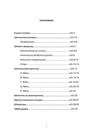 ΠΔΡΙΔΥΟΜΔΝΑ




΢ηοιτεία ζεναρίοσ............................................................................ζέι.3

1)Δπιζκόπηζη ζεναρίοσ.................................................................ζέι.3-5

         -Πξνβιεκαηηθή...........................................................ζέι.5-6

2)Πλαίζιο εθαρμογής.......................................................................ζέι.6

         -Πξναπαηηνχκελεο γλψζεηο.......................................ζέι.6-8

         -Απαηηνχκελα βνεζεηηθά εξγαιεία............................ζέι.8

         -Κνηλσληθή ελνξρήζηξσζε........................................ζέι.9-10

         -΢ηφρνη......................................................................ζέι.10-14

3)Ανάλσζη δραζηηριόηηηας.............................................................ζέι.14

         -Α’ Φάζε...................................................................ζέι.14-16

         -Β’ Φάζε...................................................................ζέι.16-18

         -Γ’ Φάζε...................................................................ζέι.18-23

         -Γ’ Φάζε...................................................................ζέι.24-25

         -Δ’ Φάζε...................................................................ζέι.25

4)Δπέκηαζη ηης δραζηηριόηηηας.....................................................ζέι.26

5)Κριηική προζέγγιζη ζεναρίοσ...................................................ζέι.26-27

6)Παράρηημα...................................................................................ζέι.28-29

7)Βιβλιογραθία...................................................................................ζέι.30




                                                   2
 