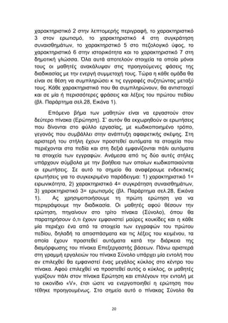 ραξαθηεξηζηηθφ 2 ζηελ ιεπηνκεξήο πεξηγξαθή, ην ραξαθηεξηζηηθφ
3 ζηνλ εξσηηζκφ, ην ραξαθηεξηζηηθφ 4 ζηε ζπγθξάηεζε
ζπλαηζζεκάησλ, ην ραξαθηεξζηηθφ 5 ζην πεδνινγηθφ χθνο, ην
ραξαθηεξηζηηθφ 6 ζηελ ηζηνξηθφηεηα θαη ην ραξαθηεξηζηηθφ 7 ζηε
δεκνηηθή γιψζζα. Όια απηά απνηεινχλ ζηνηρεία ηα νπνία κφλνη
ηνπο νη καζεηέο αλαθάιπςαλ ζηηο πξνεγνχκελεο θάζεηο ηεο
δηαδηθαζίαο κε ηελ ελεξγή ζπκκεηνρή ηνπο. Σψξα ε θάζε νκάδα ζα
είλαη ζε ζέζε λα ζπκπιεξψζεη θ ηηο εγγξαθέο ζπδεηψληαο κεηαμχ
ηνπο. Κάζε ραξαθηεξηζηηθφ πνπ ζα ζπκπιεξψλνπλ, ζα αληηζηνηρεί
θαη ζε κία ή πεξηζζφηεξεο θξάζεηο θαη ιέμεηο ηνπ πξψηνπ πεδίνπ
(βι. Παξάξηεκα ζει.28, Δηθφλα 1).

      Δπφκελν βήκα ησλ καζεηψλ είλαη λα εξγαζηνχλ ζηνλ
δεχηεξν πίλαθα (Δξψηεζε). ΢’ απηφλ ζα εθρσξεζνχλ νη εξσηήζεηο
πνπ δίλνληαη ζην θχιιν εξγαζίαο, κε θσδηθνπνηεκέλν ηξφπν,
γεγνλφο πνπ ζπκβάιιεη ζηελ αλάπηπμε αθαηξεηηθήο ζθέςεο. ΢ηε
αξηζηεξή ηνπ ζηήιε έρνπλ πξνζηεζεί απηφκαηα ηα ζηνηρεία πνπ
πεξηέρνληαη ζηα πεδία θαη ζηε δεμηά εκθαλίδνληαη πάιη απηφκαηα
ηα ζηνηρεία ησλ εγγξαθψλ. Αλάκεζα απφ ηηο δχν απηέο ζηήιεο
ππάξρνπλ ζχκβνια κε ηελ βνήζεηα ησλ νπνίσλ θσδηθνπνηνχληαη
νη εξσηήζεηο. ΢ε απηφ ην ζεκείν ζα αλαθέξνπκε ελδεηθηηθέο
εξσηήζεηο γηα ην ζπγθεθξηκέλν παξάδεηγκα: 1) ραξαθηεξηζηηθφ 1=
εηξσληθφηεηα, 2) ραξαθηεξηζηηθφ 4= ζπγθξάηεζε ζπλαηζζεκάησλ,
3) ραξαθηεξηζηηθφ 3= εξσηηζκφο (βι. Παξάξηεκα ζει.28, Δηθφλα
1).    Αο ρξεζηκνπνηήζνπκε ηε πξψηε εξψηεζε γηα λα
πεξηγξάςνπκε ηελ δηαδηθαζία. Οη καζεηέο αθνχ ζέζνπλ ηελ
εξψηεζε, πεγαίλνπλ ζην ηξίην πίλαθα (΢χλνιν), φπνπ ζα
παξαηεξήζνπλ φ,ηη έρνπλ εκθαληζηεί καχξεο θνπθίδεο θαη ε θάζε
κία πεξηέρεη έλα απφ ηα ζηνηρεία ησλ εγγξαθψλ ηνπ πξψηνπ
πεδίνπ, δειαδή ηα απνζπάζκαηα θαη ηηο ιέμεηο ηνπ θεηκέλνπ, ηα
νπνία έρνπλ πξνζηεζεί απηφκαηα θαηά ηελ δηάξθεηα ηεο
δηακφξθσζεο ηνπ πίλαθα Δπεμεξγαζηήο βάζεσλ. Πάλσ αξηζηεξά
ζηε γξακκή εξγαιεηψλ ηνπ πίλαθα ΢χλνιν ππάξρεη κία εληνιή πνπ
αλ επηιερζεί ζα εκθαληζηεί έλαο κεγάινο θχθινο ζην θέληξν ηνπ
πίλαθα. Αθνχ επηιερζεί λα πξνζηεζεί απηφο ν θχθινο, νη καζεηέο
γπξίδνπλ πάιη ζηνλ πίλαθα Δξψηεζε θαη επηιέγνπλ ηελ εληνιή κε
ην εηθνλίδην «V», έηζη ψζηε λα ελεξγνπνηεζεί ε εξψηεζε πνπ
ηέζεθε πξνεγνπκέλσο. ΢ην ζεκείν απηφ ν πίλαθαο ΢χλνιν ζα


                              20
 
