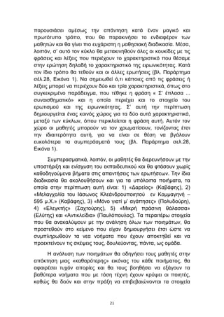 παξνπζηάζεη ακέζσο ηελ απάληεζε θαηά έλαλ καγηθφ θαη
πξσηφηππν ηξφπν, πνπ ζα παξαθηλήζεη ην ελδηαθέξνλ ησλ
καζεηψλ θαη ζα γίλεη πην επράξηζηε ε καζεζηαθή δηαδηθαζία. Μέζα,
ινηπφλ, ζ’ απηφ ηνλ θχθιν ζα κεηαθηλεζνχλ φιεο νη θνπθίδεο κε ηηο
θξάζεηο θαη ιέμεηο πνπ πεξηέρνπλ ην ραξαθηεξηζηηθφ πνπ ζέζακε
ζηελ εξψηεζε δειαδή ην ραξαθηεξηζηηθφ ηεο εηξσληθφηεηαο. Καηά
ηνλ ίδην ηξφπν ζα ηεζνχλ θαη νη άιιεο εξσηήζεηο (βι. Παξάξηεκα
ζέι.28, Δηθφλα 1). Να ζεκεησζεί φ,ηη θάπνηεο απφ ηηο θξάζεηο ή
ιέμεηο κπνξεί λα πεξηέρνπλ δχν θαη ηξία ραξαθηεξηζηηθά, φπσο ζην
ζπγθεθξηκέλν παξάδεηγκα, πνπ ηέζεθε ε θξάζε « ΢’ έπιαζα ...
ζπλαηζζεκαηηθφ» θαη ε νπνία πεξηέρεη θαη ην ζηνηρείν ηνπ
εξσηηζκνχ θαη ηεο εηξσληθφηεηαο. ΢’ απηή ηελ πεξίπησζε
δεκηνπξγείηαη έλαο θνηλφο ρψξνο γηα ηα δχν απηά ραξαθηεξηζηηθά,
κεηαμχ ησλ θχθισλ, φπνπ πεξηθιείεηαη ε θξάζε απηή. Απηφλ ηνλ
ρψξν νη καζεηέο κπνξνχλ λα ηνλ ρξσκαηίζνπλ, ηνλίδνληαο έηζη
ηελ ηδηαηηεξφηεηα απηή, γηα λα είλαη ζε ζέζε λα βγάινπλ
επθνιφηεξα ηα ζπκπεξάζκαηά ηνπο (βι. Παξάξηεκα ζει.28,
Δηθφλα 1).

      ΢πκπεξαζκαηηθά, ινηπφλ, νη καζεηέο ζα δηεξεπλήζνπλ κε ηελ
ππνζηήξημε θαη ελίζρπζε ηνπ εθπαηδεπηηθνχ θαη ζα θηάζνπλ ρσξίο
θαζνδεγνχκελα βήκαηα ζηηο απαληήζεηο ησλ εξσηήζεσλ. Σελ ίδηα
δηαδηθαζία ζα αθνινπζήζνπλ θαη γηα ηα ππφινηπα πνηήκαηα, ηα
νπνία ζηελ πεξίπησζε απηή είλαη: 1) «Γαξείνο» (Καβάθεο), 2)
«Μειαγρνιία ηνπ Ιάζσλνο Κιεάλδξνππνηεηνχ ελ Κνκκαγελή –
595 κ.Χ.» (Καβάθεο), 3) «Μφλν γηαηί κ’ αγάπεζεο» (Πνιπδνχξε),
4) «Διεγθηήο» (΢αρηνχξεο), 5) «Μηθξή πξάζηλε ζάιαζζα»
(Διχηεο) θαη «Αληηθιείδηα» (Παπιφπνπινο). Σα πεξαηηέξσ ζηνηρεία
πνπ ζα αλαθαιχςνπλ κε ηελ αλάιεζε φισλ ησλ πνηεκάησλ, ζα
πξνζηεζνχλ ζην θείκελν πνπ είραλ δεκηνπξγήζεη έηζη ψζηε λα
ζπκπιεξσζνχλ ηα λεα λνήκαηα πνπ έρνπλ απνθηεζεί θαη λα
πξνεθηείλνπλ ηηο ζθέςεηο ηνπο, δνπιεχνληαο, πάληα, σο νκάδα.

     Η αλάιπζε ησλ πνηεκάησλ ζα νδεγήζεη ηνπο καζεηέο ζηελ
απφθηεζε κηαο «θαζαξφηεξεο» εηθφλαο ηνπ θάζε πνηήκαηνο, ζα
αθαηξέζεη ηπρφλ απνξίεο θαη ζα ηνπο βνεζήζεη λα εμάγνπλ ηα
βαζχηεξα λνήκαηα πνπ κε ηφζε ηέρλε έρνπλ θξχςεη νη πνηεηέο,
θαζψο ζα δνχλ θαη ζηελ πξάμε λα επηβεβαηψλνληαη ηα ζηνηρεία


                               21
 