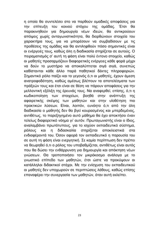 ε νπνία ζα ζπληειέζεη ζην λα παξζνχλ νκαδηθέο απνθάζεηο γηα
ηελ επίηεπμε ηνπ θνηλνχ ζηφρνπ ηεο νκάδαο. Έηζη ζα
παξαθηλεζνχλ γηα δεκηνπξγία λέσλ ηδεψλ, ζα αληηθξνχνπλ
απφςεηο ρσξίο αληαγσληζηηθφηεηα, ζα δηνξζψλνπλ ζηνηρεία ηνπ
ραξαθηήξα ηνπο, γηα λα κπνξέζνπλ λα ζπκβαδίζνπλ κε ηηο
πξνζέζεηο ηεο νκάδαο θαη ζα αληηιεθζνχλ πφζν ζεκαληηθέο είλαη
νη ελέξγεηέο ηνπο, θαζψο φιε ε δηαδηθαζία ζηεξίδεηαη ζε απηνχο. Ο
πεηξακαηηζκφο ζ’ απηή ηε θάζε είλαη πνιχ έληνλν ζηνηρείν, θαζψο
νη καζεηέο πξνζαξκφδνπλ δηαθνξεηηθέο ελέξγεηεο θάζε θνξά κέρξη
λα δνχλ ην κπζηήξην λα απνθαιχπηεηαη ζηγά ζηγά, ζπλεπψο
θαζίζηαληαη θάζε άιιν παξά παζεηηθνί δέθηεο πιεξνθνξηψλ.
΢εκαληηθφ ξφιν παίδεη θαη ην γεγνλφο φ,ηη νη καζεηέο, έρνπλ άκεζε
αλαηξνθνδφηεζε, θαζψο ακέζσο βιέπνπλ ηα απνηειέζκαηα ησλ
πξάμεψλ ηνπο θαη έηζη είλαη ζε ζέζε λα πάξνπλ απνθάζεηο γηα ηελ
κειινληηθή εμέιημε ηεο έξεπλάο ηνπο. Να αλαθεξζεί, επίζεο, φ,ηη ε
θσδηθνπνίεζε ησλ ζηνηρείσλ, βνεζά ζηελ αλάπηπμε ηεο
αθαηξεηηθήο ζθέςεο ησλ καζεηψλ θαη ζηελ πτνζέηεζε πην
πξαθηηθψλ ιχζεσλ. Δίλαη, ινηπφλ, επλφεην φ,ηη απφ ηελ φιε
δηαδηθαζία ν καζεηήο δελ ζα βγεί θνπξαζκέλνο θαη κπεξδεκέλνο,
αληηζέησο, ην παξεμεγεκέλν απηφ κάζεκα ζα έρεη απνθηήζεη έλαλ
ηειείσο δηαθνξεηηθφ λφεκα γη’ απηφλ. Πξσηαγσληζηήο είλαη ν ίδηνο,
αλαιακβάλεη πξσηφηππνπο, γηα ην ηζρχνλ εθπαηδεπηηθφ ζχζηεκα,
ξφινπο θαη ε δηδαζθαιία ζηεξίδεηαη απνθιεηζηηθά ζηα
ελδηαθέξνληά ηνπ. Όζνλ αθνξά ηνλ εθπαηδεπηηθφ ε παξνπζία ηνπ
ζε απηή ηε θάζε είλαη ελεξγεηηθή. ΢ε θακία πεξίπησζε δελ πξέπεη
λα ζεσξεζεί φ,ηη ν ξφινο ηνπ ππνβαζκίδεηαη, αληηζέησο είλαη απηφο
πνπ ζα δψζεη ηελ ελζάξξπλζε γηα δεκηνπξγία θαη απφθηεζε λέσλ
γλψζεσλ. Θα ηξνπνπνηήζεη ηνλ κηθξφθνζκν αλάινγα κε ην
γλσζηηθφ επίπεδν ησλ καζεηψλ, έηζη ψζηε λα πξνθχςνπλ νη
θαηάιιεινη δηδαθηηθνί ζηφρνη. Με ηελ ελίζρπζε ηνπ εθπαηδεπηηθνχ
νη καζεηέο δελ ππνρσξνχλ ζε πεξηπηψζεηο ιάζνπο, θαζψο επίζεο
επαλαθέξεη ηελ ζπλεξγαζία ησλ καζεηψλ, φηαλ απηή εθιείπεη.




                               23
 