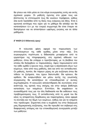 ζα γίλνπλ θαη πάιη κέζα ζε έλα θιίκα ζπλεξγαζίαο εληφο θαη εθηφο
ζρνιηθνχ ρψξνπ. Οη καζεηέο έρνληαο ζηα ρέξηα ηνπο θαη
βιέπνληαο ηα επηηεχγκαηά ηνπο ζα ληψζνπλ πεξήθαλνη, θαζψο
φια απηά πξνήιζαλ απφ ηηο δηθέο ηνπο ελέξγεηεο θαη ηδέεο. Έηζη ε
αξλεηηθή αληίιεςε πνπ είραλ γηα ην κάζεκα ζα αιιάμεη θαη ζα
θαηαλνήζνπλ φ,ηη κε ηελ ελεξγή ζπκκεηνρή ζα είλαη έηνηκνη λα
δηαπξέςνπλ θαη λα απνθηήζνπλ σθέιηκεο γλψζεηο θαη ζε άιια
καζήκαηα.


Δ’ ΦΑΣΗ (2-3 διδακηικές ώρες)



      Η ηειεπηαία θάζε αθνξά ηελ παξνπζίαζε ησλ
απνηειεζκαησλ ηεο θάζε νκάδαο κέζα ζηελ ηάμε. ΢ηε
ζπγθεθξηκέλε πεξίπησζε ε δηδαζθαιία κεηαθέξεηαη απφ ην
εξγαζηήξην ηεο πιεξνθνξηθήο, ζηε ζρνιηθή αίζνπζα ησλ
καζεηψλ, φπνπ ζα ππάξρεη ν πξνηδέθηνξαο, κε ηε βνήζεηα ηνπ
νπνίνπ ζα δηεμαρζνχλ νη παξνπζηάζεηο. Αθνχ παξνπζηαζηεί απφ
ηελ θάζε νκάδα ε έξεπλα ηνπο, ζεηξά έρεη ε αμηνιφγεζε φισλ ησλ
θεηκέλσλ, ηφζν απφ ηνπο καζεηέο, φζν θαη απφ ηνλ εθπαηδεπηηθφ.
Οη καζεηέο, ινηπφλ, ζα πάξνπλ κέξνο ζε κία ζπδήηεζε φπνπ ζα
ηεζνχλ ηα δεηήκαηα, πνπ έρνπλ δηαηππσζεί. Θα θξίλνπλ, ζα
θξηζνχλ, ζα αλαξσηεζνχλ θαη κέζσ απηήο ηεο γλσζηηθήο
ζχγθξνπζεο ζα θαηαιήμνπλ ζε επνηθνδνκεηηθά γη’ απηνχο
ζπκπεξάζκαηα. Η θνηλσληθή αιιειεπίδξαζε ζα ζπληειέζεη ζηελ
αλάπηπμε ηεο θξηηηθή ηνπο ζθέςεο θαη ζηελ αθφκε βαζχηεξε
θαηαλφεζε ησλ λνεκάησλ. Δπηπιένλ, ζα εθθξάζνπλ ηα
ζπλαηζζήκαηά ηνπο γηα ηελ φιε δηαδηθαζία θαη ζα εθζέζνπλ ηνπο
πξνβιεκαηηζκνχο ηνπο. Ο εθπαηδεπηηθφο απφ ηε κεξηά ηνπ ζα
θάλεη ηηο απαξαίηεηεο δηνξζψζεηο θαη παξαηεξήζεηο, φζνλ αθνξά
ηε ζχληαμε θαη ηελ δνκή ησλ θεηκέλσλ, θαζψο θαη γηα ηα λνήκαηα
πνπ πξνέθπςαλ. ΢εκαληηθή είλαη ε ζπκβνιή ηνπ ζηελ δηεμαγσγή
κηαο δεκνθξαηηθήο ζπδήηεζεο, πνπ ζα πξνσζεί ηνλ ζεβαζκφ ζηηο
δηαθνξεηηθέο απφςεηο θαη ηελ επνηθνδνκεηηθή ζπλεξγαζία κεηαμχ
ησλ καζεηψλ.




                                25
 