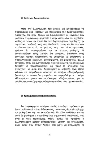 4) Δπέκηαζη δραζηηριόηηηας




      Μεηά ηελ νινθιήξσζε ηνπ project ζα κπνξνχζακε λα
πξνηείλνπκε δχν ηξφπνπο σο πξνέθηαζε ηεο δξαζηεξηφηεηαο.
Καηαξρήλ, ζα ήηαλ δφθηκν λα δεκνζηεπζνχλ νη εξγαζίεο ησλ
καζεηψλ ζηε ζρνιηθή εθεκεξίδα ή ζηελ ηζηνζειίδα ηνπ ζρνιείνπ,
θαζψο κε απηφλ ηνλ ηξφπν ζα ζπλεηδεηνπνηήζνπλ νη καζεηέο ηελ
ζεκαληηθή ζπκβνιή ηνπο ζηε δηαδηθαζία απηή θαη ζα ληψζνπλ
πεξήθαλνη γηα ην φ,ηη νη γλψζεηο ηνπο είλαη ηφζν ζεκαληηθέο,
εθφζνλ ζα πξνζθεξζνχλ θαη ζε άιινπο καζεηέο. Η
απηνπεπνίζεζε ηνπο, ινηπφλ, ζα εληζρπζεί. Δπηπιένλ, έλαο
δεχηεξνο ηξφπνο πξνέθηαζεο, ζα κπνξνχζε λα απνηειέζεη ν
παξαιιειηζκφο θεηκέλσλ. ΢πγθεθξηκέλα, ζα κνηξαζηνχλ θχιια
εξγαζίαο, φπνπ ζα αλαγξάθνληαη πνηεηηθά θείκελα, ηα νπνία είλαη
δπλαηφλ λα παξαιιειηζηνχλ, σο πξνο ηα κελχκαηα πνπ
πεξηέρνπλ, κε απηά πνπ δηεξεχλεζαλ νη καζεηέο. Έλα ηέηνην
θείκελν γηα παξάδεηγκα απνηειεί ην πνηήκα «Αιεμαλδξηλνχο
βαζηιείο», ην νπνίν ζα κπνξνχζε λα ζπγθξηζεί κε ην πνηήκα
«Καηζαξίσλ», κέζσ ηνπ κηθξφθνζκνπ «Σαμηλνκνχκε», γηα λα
νηθνδνκήζνπλ αθφκε πεξηζζφηεξν ηελ γλψζε πνπ έρεη θαηαθηεζεί.




     5) Κριηική προζέγγιζη ηοσ ζεναρίοσ




      Σν ζπγθεθξηκέλν ζελάξην, νπψο εηπψζεθε, πξφθεηηαη γηα
έλαλ ελαιιαθηηθφ ηξφπν δηδαζθαιίαο , ν νπνίνο ζεσξεί θπξίαξρν
ηνλ καζεηή θαη φρη ηνλ εθπαηδεπηηθφ. Οη ξφινη αιιάδνπλ θαη ζε
απηφ ζα βνεζήζεη ε πξνζζήθε έλνο ζεκαληηθνχ παξάγνληα, πνπ
είλαη νη λέεο ηερλνινγίεο. Μέζσ απηψλ ζα πξναρζεί ε
αιιειεπίδξαζε κεηαμχ εθπαηδεπηηθνχ, καζεηή θαη ππνινγηζηή.
Δίλαη απηέο πνπ δίλνπλ ιχζεηο, έηζη ψζηε λα απαιιαρζεί ην



                               26
 
