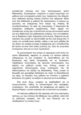εθπαηδεπηηθφ ζχζηεκα απφ έλαλ απνζηεηξσκέλν ηξφπν
δηδαζθαιίαο. ΢πγθεθξηκέλα, εληζρχεηαη ε ελεξγή ζπκκεηνρή ησλ
καζεηψλ θαη ε ζπλεξγαζία κεηαμχ ηνπο, παξάγνληεο πνπ νδεγνχλ
ζηελ πτνζέηεζε θξηηηθήο ζηάζεο απέλαληη ζηα πξάγκαηα. Μέζα
ζηελ φιε δηαδηθαζία νη καζεηέο ζα πξνζεγγίζνπλ ην θείκελν σο
εξεπλεηέο θαη εηζέξρνληαο ζηνλ θφζκν ηεο πνίεζεο ζα
ζπλεηδεηνπνηήζνπλ ηελ αμία ηεο Λνγνηερλίαο. Η δηεξεχλεζε ζα
πξνθαιέζεη αηζζήκαηα επραξίζηεζεο. Όζνλ αθνξά ηνλ
εθπαηδεπηηθφ, απηφο έρεη ηε δπλαηφηεηα λα έρεη κία ζπλνιηθή εηθφλα
γηα ηνπο δηδαθηηθνχο θαη καζεζηαθνχο ζηφρνπο, πνπ επηηεχρζεθαλ
θαη λα δηνξζψζεη ηπρφλ παξεθιίζεηο απφ απηνχο. Πξφθεηηαη γηα κία
πξφηαζε πνπ κπνξεί λα ηξνπνπνηεζεί θαη δελ είλαη δεζκεπηηθή. Η
εηθφλα ηνπ εθπαηδεπηηθνχ αιιάδεη, θαζψο ε λέα απηή κέζνδνο ζα
ηνπ δψζεη ηελ επθαξία ζπλερήο επηκφξθσζεο θαη ν εθπαηδεπηηθφο
ζα πξέπεη λα έηλαη πνιχ θαιφο γλψζηεο ηεο, ηφζν ηνπ γλσζηηθνχ
αληηθεηκέλνπ, φζν θαη ησλ λέσλ ηερλνινγηψλ.

     Σα κεηνλεθηήκαηα πνπ κπνξεί λα πξνθχςνπλ απφ απηφλ ηνλ
ηξφπν δηδαζθαιίαο, αθνξνχλ ην γεγνλφο φ,ηη θάπνηνη καζεηέο
ελδερνκέλσο λα κελ γλσξίδνπλ ηηο πξνυπνζέζεηο γηα ηελ
δεκηνπξγία κηαο θαιήο ζπλεξγαζίαο θαη λα πξνθχςνπλ
πξνβιήκαηα ζπλελλφεζεο θαη αξλεηηθά απνηειέζκαηα ζηηο
ζρέζεηο ησλ καζεηψλ κεηαμχ ηνπο. Δπίζεο, κπνξεί λα
εκθαληζηνχλ δπζιεηηνπξγίεο ζηνπο ππνινγηζηέο πνπ ζα
θαζπζηεξήζνπλ ηελ εμέιημε ηεο δηδαζθαιίαο. Σέινο, κπνξεί λα
ζεσξεζεί κία ρξνλνβφξα δηαδηθαζία θαη παξά ην δηαζθεδαζηηθφ
ηεο χθνο, λα θνπξάζεη ηνπο καζεηέο θαη επηπιένλ ε εκθάληζε
δπζθνιηψλ ζηε ρξήζε, λα απμήζεη ην αξλεηηθφ απηφ ζπλαίζζεκα.

      Όια απηά, φκσο, κπνξνχλ λα πξνβιεθζνχλ θαη λα
αληηκεησπηζηνχλ, θαζψο ηα πιενλεθηήκαηα πνπ πξνζθέξεη,
ππεξηζρχνπλ. ΢αλ θαηαθιείδα, ζα αλαθέξνπκε κία θξάζε ηνπ
SeymourPapert, ε νπνία πεξηθιείεη φιν ην ζθεπηηθφ ηνπ ζελαξίνπ:

     «Η θαιχηεξε κάζεζε δελ ζα πξνθχςεη απφ ηνπο θαιχηεξνπο
ηξφπνπο, κε ηνπο νπνίνπο ζα δηδάμνπκε ηνπο καζεηέο, αιιά απφ
ηηο θαιχηεξεο επθαηξίεο, πνπ ζα ηνπο δψζνπκε γηα λα
νηθνδνκήζνπλ ηηο γλψζεηο ηνπο».



                                27
 