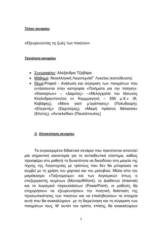 Τίηλος ζεναρίοσ



«Δμεπξελψληαο ηηο δσέο ησλ πνηεηψλ»


Τασηόηηηα ζεναρίοσ



     ΢πγγξαθέαο: Αιεμάλδξα Σδνβάξα
     Μάζεκα: Νενειιεληθή ΛνγνηερλίαΓ’ Λπθείνπ (θαηεχζπλζε)
     Θέκα:Project - Αλάιπζε θαη ζχγθξηζε ησλ πνηεκάησλ πνπ
     εληάζζνληαη ζηελ θαηεγνξία «Πνηήκαηα γηα ηελ πνίεζε»:
     «Καηζαξίσλ» – «Γαξείνο» –«Μειαγρνιία ηνπ Ιάζσλνο
     Κιεάλδξνππνηεηνχ ελ Κνκκκαγελή – 595 κ.Χ.» (Κ.
     Καβάθεο), «Μφλν γηαηί κ’αγάπεζεο» (Πνιπδνχξε),
     «Διεγθηήο» (΢αρηνχξεο), «Μηθξή πξάζηλε ζάιαζζα»
     (Διχηεο), «Αληηθιείδηα» (Παπιφπνπινο)




     1) Δπιζκόπηζη ζεναρίοσ




      Σν ζπγθεθξηκέλν δηδαθηηθφ ζελάξην πνπ πξνηείλεηαη απνηειεί
κία ζεκαληηθή θαηλνηνκία γηα ην εθπαηδεπηηθφ ζχζηεκα, θαζψο
πξνζθέξεη ζην καζεηή ηε δπλαηφηεηα λα δηεηζδχζεη ζηε καγεία ηεο
ηέρλεο ηεο Λνγνηερλίαο κε ηξφπνπο πνπ δελ ζα κπνξνχζε λα
ζπκβεί κε ηε ρξήζε ηνπ ραξηηνχ θαη ηνπ κνιπβηνχ. Μέζα απν ηνλ
κηθξφθνζκν «Σαμηλνκνχκε» θαη ησλ ινγηζκηθψλ φπσο ν
επεμεξγαζηήο θεηκέλσλ (MicrosoftWord), ην Γηαδίθηπν (Internet)
θαη ην ινγηζκηθφ παξνπζηάζεσλ (PowerPoint), νη καζεηέο ζα
επηρεηξήζνπλ λα εμεπξεπλήζνπλ ηελ πνηεηηθή δηάζηαζε ηεο
πξνζσπηθφηεηαο ησλ πνηεηψλ θαη λα επαιεζεχζνπλ ηα ζηνηρεία
απηά πνπ ζα αλαθαιχςνπλ κε ηε δηεξεχλεζε θαη ηε ζχγθξηζε ησλ
πνηεκάησλ ηνπο. Μ’ απηφλ ηνλ ηξφπν, επίζεο, ζα αλαθαιχςνπλ


                               3
 