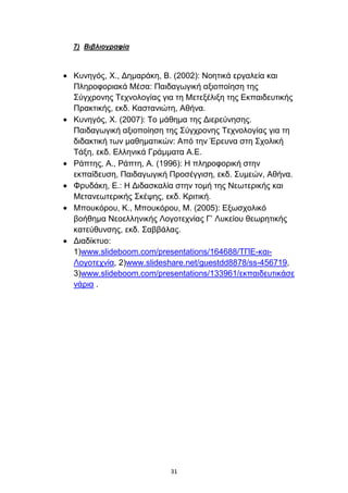 7) Βιβλιογραθία



Κπλεγφο, Χ., Γεκαξάθε, Β. (2002): Ννεηηθά εξγαιεία θαη
Πιεξνθνξηαθά Μέζα: Παηδαγσγηθή αμηνπνίεζε ηεο
΢χγρξνλεο Σερλνινγίαο γηα ηε Μεηεμέιημε ηεο Δθπαηδεπηηθήο
Πξαθηηθήο, εθδ. Καζηαληψηε, Αζήλα.
Κπλεγφο, Χ. (2007): Σν κάζεκα ηεο Γηεξεχλεζεο.
Παηδαγσγηθή αμηνπνίεζε ηεο ΢χγρξνλεο Σερλνινγίαο γηα ηε
δηδαθηηθή ησλ καζεκαηηθψλ: Απφ ηελ Έξεπλα ζηε ΢ρνιηθή
Σάμε, εθδ. Διιεληθά Γξάκκαηα Α.Δ.
Ράπηεο, Α., Ράπηε, Α. (1996): Η πιεξνθνξηθή ζηελ
εθπαίδεπζε, Παηδαγσγηθή Πξνζέγγηζε, εθδ. ΢πκεψλ, Αζήλα.
Φξπδάθε, Δ.: Η Γηδαζθαιία ζηελ ηνκή ηεο Νεσηεξηθήο θαη
Μεηαλεσηεξηθήο ΢θέςεο, εθδ. Κξηηηθή.
Μπνπθφξνπ, Κ., Μπνπθφξνπ, Μ. (2005): Δμσζρνιηθφ
βνήζεκα Νενειιεληθήο Λνγνηερλίαο Γ’ Λπθείνπ ζεσξεηηθήο
θαηεχζπλζεο, εθδ. ΢αββάιαο.
Γηαδίθηπν:
1)www.slideboom.com/presentations/164688/ΣΠΔ-θαη-
Λνγνηερλία, 2)www.slideshare.net/guestdd8878/ss-456719,
3)www.slideboom.com/presentations/133961/εθπαηδεπηηθάζε
λάξηα .




                         31
 