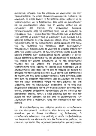 νπζηαζηηθά λνήκαηα, πνπ ζα κπνξνχλ λα γεληθεπηνχλ θαη ζηελ
πξαγκαηηθφηεηα ηελ νπνία βηψλνπλ.΢πγθεθξηκέλα, πξφθεηηαη γηα
ινγηζκηθά, ηα νπνία δίλνπλ ηε δπλαηφηεηα ζηνπο καζεηέο λα ηα
ηξνπνπνηήζνπλ, λα ηα δηνξζψζνπλ, έηζη ψζηε λα αλαθαιχςνπλ
θαη λα νηθνδνκήζνπλ κφλνη ηνπο ηε γλψζε, θαζψο θαη λα
εκπιαθνχλ      ζην    παηρλίδη    ηεο    αλάγλσζεο        δπλακηθά,
ρξεζηκνπνηψληαο φιεο ηηο αηζζήζεηο ηνπο, γηα λα εληζρπζεί ην
ελδηαθέξνλ ηνπο. Η θχξηα ηδέα πνπ πξνσζείηαη είλαη λα βνεζήζεη
ηνπο καζεηέο λα κάζνπλ πψο λα καζαίλνπλ. Δίλαη εκθαλέο φ,ηη ν
καζεηήο εηζέξρεηαη ζε έλαλ θαηλνχξην θφζκν, φπνπ ε πξφθιεζε
ηεο αλαδήηεζεο, ζα ηνλ ελεξγνπνηήζεη θαη ζα αθαηξέζεη απφ πάλσ
ηνπ ηελ ηαπηφηεηα ηνπ παζεηηθνχ δέθηε αθαηέξγαζησλ
πιεξνθνξηψλ. Γηαρεηξίδνληαο ηα γεγνλφηα ζε ςεθίδεο απνθηά ηνλ
ξφιν ηνπ κηθξνχ εξεπλεηή. Ο πξσηαγσληζηηθφο απηφο ξφινο ηνπ
καζεηή απνηειεί έλαλ δηαζθεδαζηηθφ ηξφπν κάζεζεο γη’ απηφλ,
θαζψο εμάπηεηαη ε θαληαζία ηνπ θαη ρξεζηκνπνηεί ηηο δηαηζζήζεηο
ηνπ. Φέξλεη ηνλ καζεηή αληηκέησπν κε ηηο ήδε θαηαθηεκέλεο
γλψζεηο ηνπ θαη κπαίλεη πην αλψδπλα ζηε δηαδηθαζία
ηξνπνπνίεζεο ηνπο, εθφζνλ ην έδαθνο είλαη πξφζθνξν γηα λα
δεκηνπξγεζνχλ λέεο ηδέεο θαη λα έρεη ην ζάξξνο λα ζπδεηά ηηο
απφςεηο, λα πξνηείλεη ηηο ηδέεο ηνπ, αιιά θαη λα είλαη δηαιιαθηηθφο
ζε πεξίπησζε πνπ απηέο ρξήδνπλ αιιαγέο. Καηά ζπλέπεηα, κέζα
απφ απηή ηε δηάδξαζε πξνθχπηνπλ λένη ζπιινγηζκνί θαη ιχζεηο
πνπ ζα έρνπλ νπζηαζηηθφ λφεκα γηα ηνπο καζεηέο θαη έηζη
μεθεχγνπλ απφ ηελ θαζηεξσκέλε δηδαζθαιία. Σν λα ηνπο γίλεη
βίσκα ε φιε δηαδηθαζία θαη λα κελ πεξηνξίδνληαη ζ’ απηφ πνπ ηνπο
δίλεηαη, απνηειεί απαξαίηεηε πξνυπφζεζε γηα ηελ επίηεπμε ηνπ
καζεζηαθνχ ζηφρνπ, θαζψο ν θάζε καζεηήο έρεη ηνλ δηθφ ηνπ
ξπζκφ θαη ζηχι κάζεζεο θαη έλα απφ ηα ραξαθηεξηζηηθά ησλ
ινγηζκηθψλ είλαη ν ζεβαζκφο πξνο ηελ ηδηαηηεξφηεηα ηνπ θάζε
καζεηή.

     Η αιιειεπίδξαζε ησλ καζεηψλ κεηαμχ ηνπ εθπαηδεπηηθνχ
θαη ηνπ ειεθηξνληθνχ ππνινγηζηή είλαη έληνλε θαη θαζίζηαηαη
ππεχζπλε γηα ην ζεηηθφ απνηέιεζκα ηεο δηαδηθαζίαο. Ο
εθπαηδεπηηθφο ελζαξξχλεη ηνπο καζεηέο λα κπνχλ ζηε βαζεία δνκή
ησλ ινγηζκηθψλ θαη είλαη απηφο πνπ ζα δψζεη ζηνπο καζεηέο ην
έλαπζκα, ηελ πξψηε χιε, σο ππνζηεξηθηηθά κέζα, γηα λα μεθηλήζεη


                                 4
 