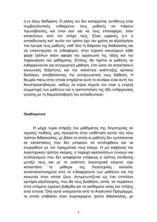 ε ελ ιφγσ δηάδξαζε. Ο ξφινο ηνπ δελ θαηαξγείηαη, αληηζέησο είλαη
ζπκβνπιεπηηθφο, ελζαξξχλεη ηνπο καζεηέο λα πάξνπλ
πξσηνβνπιίεο θαη είλαη εθεί γηα λα ηνπο επαλαθέξεη, φηαλ
απνθιίλνπλ απφ ηνλ ζηφρν ηνπο. Δίλαη εκθαλέο φ,ηη ν
εθπαηδεπηηθφο θαη’ απηφλ ηνλ ηξφπν έρεη ηνλ ρξφλν λα αμηνινγήζεη
πην έγθπξα ηνπο καζεηέο, θαζ’ φιε ηε δηάξθεηα ηεο δηαδηθαζίαο θαη
λα επηθεληξψζεη ην ελδηαθέξνλ, ζηελ εχξεζε θαηλνχξησλ θάζε
θνξά ηξφπσλ φζνλ αθνξά ηελ νξγάλσζε ηεο ηάμεο θαη ηελ
παξνπζίαζε ηνπ καζήκαηνο. Δπίζεο, ζα πξέπεη νη καζεηέο λα
ελζαξξχλνληαη γηα ζπλεξγαηηθή κάζεζε, έηζη ψζηε λα απνθηήζνπλ
θνηλσληθέο δεμηφηεηεο θαη ηελ ηθαλφηεηα αλάπηπμεο θξηηηθνχ
δηαιφγνπ, απνβάιινληαο ηελ αληαγσληζηηθή ηνπο δηάζεζε. Η
ζεσξία πάλσ ζηελ νπνία ζηεξίδεηαη απηφ ην ζελάξην είλαη απηή ηνπ
Κνλζηξνπθηηβηζκνχ, θαζψο ηα θχξηα ζεκεία ηνπ είλαη ε ελεξγή
ζπκκεηνρή ησλ καζεηψλ θαη ε ηξνπνπνίεζε ηεο ήδε ππάξρνπζαο
γλψζεο κε ηε δηακεζνιάβεζε ηνπ εθπαηδεπηηθνχ.




Προβλημαηική



       Η κέρξη ηψξα ζηήξημε ηνπ καζήκαηνο ηεο Λνγνηερλίαο ζε
ηερληθέο πεηζνχο, καο πξνηξέπεη ζηελ πηνζέηεζε απηνχ ηνπ λένπ
ηξφπνπ δηδαζθαιίαο, κε βάζε ην νπνίν νη καζεηέο δελ εκπιέθνληαη
ζε θαηαζηάζεηο πνπ δελ κπνξνχλ λα αληηιεθζνχλ θαη λα
ζπγθξηζνχλ κε ηνλ πξαγκαηηθφ ηνπο θφζκν. Η κε ζαθήλεηα ηνπ
ινγνηερληθνχ ηξφπνπ ζθέςεο, ε παξνρή αθαηαλφεησλ ελλνηψλ θαη
ζπιινγηζκψλ πνπ δελ αλαθέξεηαη επαξθψο ν ηξφπνο ζχλδεζεο
κεηαμχ ηνπο θαη κε ην εθάζηνηε ινγνηερληθφ θείκελν, έρεη
θαηαζηήζεη      ην   κάζεκα      ηεο    Λνγνηερλίαο    αλνχζην,
απνζηαζηνπνηεκέλν απφ ηα ελδηαθέξνληα ησλ καζεηψλ θαη ηελ
θνηλσλία ζηελ νπνία δνπλ. Αληηκεησπίδεηαη σο έλα επηπιένλ
θξηηήξην αμηνιφγεζεο, πνπ ζα ηνπο βνεζήζεη, απιά, λα πεξάζνπλ
ζηελ επφκελε ζρνιηθή βαζκίδα θαη ηα αηζζήκαηα αλίαο θαη πιήμεο
είλαη έληνλα. Όια απηά εληζρχνληαη απφ ην Αλαιπηηθφ Πξφγξακκα,
ην νπνίν επηβάιιεη έλαλ ζπγθεθξηκέλν ηξφπν δηδαζθαιίαο, κε



                                5
 