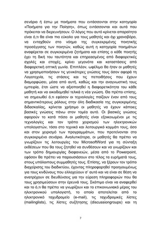 ζελάξην ή έζησ κε πνηήκαηα πνπ εληάζζνληαη ζηελ θαηεγνξία
«Πνηήκαηα γηα ηελ Πνίεζε», φπσο εληάζζνληαη θαη απηά πνπ
πξφθεηηαη λα δηεξεπλήζνπλ. Ο ιφγνο πνπ απηφ θξίλεηαη απαξαίηεην
είλαη φ,ηη ζα είλαη πην εχθνιν γηα ηνπο καζεηέο θαη φρη ρξνλνβφξν,
λα εληαρζνχλ ζην λφεκα ηεο ζπγθεθξηκέλεο πνηεηηθήο
πξνζέγγηζεο ησλ πνηεηψλ, θαζψο απηή ε θαηεγνξία πνηεκάησλ
αλαθέξεηαη ζε ζπγθεθξηκέλα δεηήκαηα θαη επίζεο ν θάζε πνηεηήο
έρεη ηε δηθή ηνπ ηαπηφηεηα θαη επεξεαζκέλνο απφ δηαθνξεηηθέο
ζρνιέο θαη επνρέο, θξίλεη γεγνλφηα θαη θαηαζηάζεηο απφ
δηαθνξεηηθή νπηηθή γσλία. Δπηπιένλ, σθέιηκν ζα ήηαλ νη καζεηέο
λα ρξεζηκνπνηήζνπλ ηηο γεληθφηεξεο γλψζεηο ηνπο φζνλ αθνξά ηε
Λνγνηερλία, ηηο ζηάζεηο θαη ηηο πεπνηζήζεηο πνπ έρνπλ
δηακνξθψζεη, κέζα απφ απηή, θαζψο θαη ηελ αλαγλσζηηθή ηνπο
εκπεηξία, έηζη ψζηε λα αμηνπνηεζεί ε δηαθνξεηηθφηεηα ηνπ θάζε
καζεηή θαη λα νηθνδνκεζεί ηειηθά ε λέα γλψζε. Θα πξέπεη επίζεο,
λα ζεκεησζεί φ,ηη εθφζνλ νη ηερλνινγίεο παίδνπλ έλαλ απφ ηνπο
ζεκαληηθφηεξνπο ξφινπο ζηελ φιε δηαδηθαζία ηεο ζπγθεθξηκέλεο
δηδαζθαιίαο, θξίλεηαη ρξήζηκν νη καζεηέο λα έρνπλ θάπνηεο
βαζηθέο γλψζεηο πάλσ ζηνλ ηνκέα απηφ. Οη βαζηθέο γλψζεηο
αθνξνχλ ην θαηά πφζν νη καζεηέο είλαη εμνηθεησκέλνη κε ηηο
ηερλνινγίεο θαη ηνλ ηξφπν ρεηξηζκνχ ησλ ειεθηξνληθψλ
ππνινγηζηψλ, ηφζν ζην ηερληθφ θαη ιεηηνπξγηθφ θνκκάηη ηνπο, φζν
θαη ζηνλ ρεηξηζκφ ησλ πξνγξακκάησλ, πνπ πξνηείλνληαη ζην
ζπγθεθξηκέλν ζελάξην. Αλαιπηηθφηεξα, νη καζεηέο ζα πξέπεη λα
γλσξίδνπλ ηηο ιεηηνπξγίεο ηνπ MicrosoftWord γηα ηε ζχληαμε
εθζέζεσλ πνπ ζα ηνπο δεηεζεί λα ζπλζέζνπλ θαη λα γλσξίδνπλ θαη
ησλ ηξφπν δεκηνπξγίαο δηαθαλεηψλ, κέζα απφ ην Powerpoint,
εθφζνλ ζα πξέπεη λα παξνπζηάζνπλ ζην ηέινο ηα επξήκαηά ηνπο,
ζηνπο ππφινηπνπο ζπκκαζεηέο ηνπο. Δπίζεο, λα μέξνπλ ηνλ ηξφπν
δηαρείξηζεο ηνπ δηαδηθηχνπ, έρνληαο πιεξνθνξεζεί πξνεγνπκέλσο
γηα ηνπο θηλδχλνπο πνπ ειινρεχνπλ ζ’ απηφ θαη λα είλαη ζε ζέζε λα
αλαηξέρνπλ ζε δηεπζχλζεηο γηα ηελ εχξεζε πιεξνθνξηψλ πνπ ζα
ηνπο ρξεζηκεχζνπλ ζηελ έξεπλά ηνπο. ΢θφπηκν είλαη λα αλαθεξζεί
θαη ην φ,ηη ζα πξέπεη λα γλσξίδνπλ θαη ην επηθνηλσληαθφ κέξνο ηνπ
ειεθηξνληθνχ ππνινγηζηή, ην νπνίν απνηειείηαη απφ ην
ειεθηξνληθφ ηαρπδξνκείν (e-mail), ηηο ηαρπδξνκηθέο ιίζηεο
(mailinglists), ηηο ιίζηεο ζπδήηεζεο (discussiongroups) θαη ηε



                                7
 
