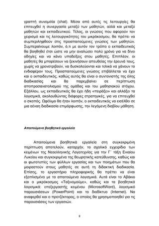 γξαπηή ζπλνκηιία (chat). Μέζα απφ απηέο ηηο ιεηηνπξγίεο ζα
επηηεπρζεί ε ζπλεξγαζία κεηαμχ ησλ καζεηψλ, αιιά θαη κεηαμχ
καζεηψλ θαη εθπαηδεπηηθνχ. Σέινο, νη γλψζεηο πνπ αθνξνχλ ηνλ
ρεηξηζκφ θαη ηηο ιεηηνπξγηθφηεηεο ηνπ κηθξφθνζκνπ, ζα πξέπεη λα
ζπκπεξηιεθζνχλ ζηηο πξναπαηηνχκελεο γλψζεηο ησλ καζεηψλ.
΢πκπεξαίλνπκε ινηπφλ, φ,ηη κε απηφλ ηνλ ηξφπν ν εθπαηδεπηηθφο
ζα βνεζεζεί έηζη ψζηε λα κελ αλαιψζεη πνιχ ρξφλν γηα λα δίλεη
νδεγίεο θαη λα θάλεη ππνδείμεηο ζηνπ καζεηέο. Δπηπιένλ, νη
καζεηέο ζα κπνξέζνπλ λα μεθηλήζνπλ απεπζείαο ηελ έξεπλά ηνπο,
ρσξίο λα ρξνλνηξηβνχλ, λα δπζθνιεχνληαη θαη ηειηθά λα ράλνπλ ην
ελδηαθέξνλ ηνπο. Πξναπαηηνχκελεο γλψζεηο επηβάιιεηαη λα έρεη
θαη ν εθπαηδεπηηθφο, θαζψο απηφο ζα είλαη ν ζπληνληζηήο ηεο φιεο
δηαδηθαζίαο      θαη    ζα     παξεκβαίλεη     ζε    πεξίπησζε
απνπξνζαλαηνιηζκνχ ηεο νκάδαο θαη ηνπ καζεζηαθνχ ζηφρνπ.
Δμάιινπ, σο εθπαηδεπηηθφο ζα έρεη ήδε «πεηξάμεη» θαη αιιάμεη ηα
ινγηζκηθά, αθνινπζψληαο δηάθνξεο ζηξαηεγηθέο, γηα λα επηηεπρζεί
ν ζθνπφο. Ωθέιηκν ζα ήηαλ ινηπφλ, ν εθπαηδεπηηθφο λα εηζέιζεη ζε
κηα αέλαε δηαδηθαζία επηκφξθσζεο, ηελ ιεγφκελε δηαβίνπ κάζεζε.




Απαιηούμενα βοηθηηικά εργαλεία



      Απαηηνχκελα βνεζεηηθά εξγαιεία ζηε ζπγθεθξηκέλε
πεξίπησζε απνηεινχλ, θαηαξρήλ, ην ζρνιηθφ εγρεηξίδην ησλ
θεηκέλσλ ηεο Νενειιεληθήο Λνγνηερλίαο γηα ηελ Γ΄ ηάμε Δληαίνπ
Λπθείνπ θαη ζπγθεθξηκέλα ηεο ζεσξεηηθήο θαηεχζπλζεο, θαζψο θαη
νη θσηνηππίεο ησλ θχιισλ εξγαζίαο θαη ησλ πνηεκάησλ πνπ ζα
κνηξαζηνχλ ζηνπο καζεηέο ζε απηή ηε δηδαθηηθή δηαδηθαζία.
Δπίζεο, ην εξγαζηήξην πιεξνθνξηθήο ζα πξέπεη λα είλαη
εμνπιηζκέλν κε ηα απαηηνχκελα ινγηζκηθά. Απηά είλαη ην Αβάθην
θαη ν κηθξφθνζκνο «Σαμηλνκνχκε», θαζψο θαη ηα βνεζεηηθά
ινγηζκηθά: επεμεξγαζηήο θεηκέλνπ (MicrosoftWord), ινγηζκηθφ
παξνπζηάζεσλ (PowerPoint) θαη ην δηαδίθηπν (Internet). Να
αλαθεξζεί θαη ν πξνηδέθηνξαο, ν νπνίνο ζα ρξεζηκνπνηεζεί γηα ηηο
παξνπζηάζεηο ησλ εξγαζηψλ.


                                 8
 