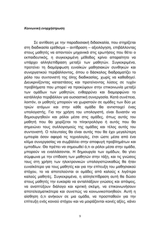 Κοινωνική ενορτήζηρωζη



      ΢ε αληίζεζε κε ηελ παξαδνζηαθή δηδαζθαιία, πνπ ζηεξίδεηαη
ζηε δηαδηθαζία εξέζηζκα – αληίδξαζε – αμηνιφγεζε, επηβάιινληαο
ζηνπο καζεηέο λα απαληνχλ κεραληθά ζηηο εξσηήζεηο πνπ ζέηεη ν
εθπαηδεπηηθφο, ε ζπγθεθξηκέλε κέζνδνο θξίλεη απαξαίηεην λα
ππάξρεη αιιειεπίδξαζε κεηαμχ ησλ καζεηψλ. ΢πγθεθξηκέλα,
πξνηείλεη ηε δηακφξθσζε επλντθψλ καζεζηαθψλ ζπλζεθψλ θαη
ζπλεξγαηηθνχ πεξηβάιινληνο, φπνπ ν δάζθαινο δηαδξακαηίδεη ην
ξφιν ηνπ ζπληνληζηή ηεο φιεο δηαδηθαζίαο, ρσξίο λα θαζνδεγεί.
Γηεπθξηλίδνληαο θαηαζηάζεηο θαη πξνηείλνληαο ιχζεηο ζε ηπρφλ
πξνβιήκαηα πνπ κπνξεί λα πξνθχςνπλ ζηελ επηθνηλσλία κεηαμχ
ησλ νκάδσλ ησλ καζεηψλ, ελζαξξχλεη θαη δηακνξθψλεη ην
θαηάιιειν πεξηβάιινλ γηα νπζηαζηηθή ζπλεξγαζία. Καηά ζπλέπεηα,
ινηπφλ, νη καζεηέο κπνξνχλ λα ρσξηζηνχλ ζε νκάδεο ησλ δχν κε
ηξηψλ αηφκσλ θαη ζηελ θάζε νκάδα ζα αληηζηνηρεί έλαο
ππνινγηζηήο. Γηα ηελ ρξήζε ηνπ ππνινγηζηή, είλαη δπλαηφλ λα
δεκηνπξγεζνχλ θαη ξφινη κέζα ζηηο νκάδεο, φπσο απηφο ηνπ
καζεηή πνπ ζα ρεηξίδεηαη ην πιεθηξνιφγην ή απηφο πνπ ζα
ζεκεηψλεη ηνπο ζπιινγηζκνχο ηεο νκάδαο θαη ηέινο απηφο ηνπ
ζπληνληζηή. Ο ηειεπηαίνο ζα είλαη απηφο πνπ ζα έρεη κεγαιχηεξε
εκπεηξία φζνλ αθνξά ηηο ηερλνινγίεο, έηζη ψζηε κέζα απφ έλα
θιίκα ζπλεξγαζίαο λα ζπκβάιιεη ζηελ απνθπγή πξνβιεκάησλ θαη
εκπνδίσλ. Θα πξέπεη λα ζεκεησζεί φ,ηη νη ξφινη κέζα ζηελ νκάδα,
κπνξνχλ λα ελαιιάζνληαη. Η δεκηνπξγία ησλ νκάδσλ, ζα γίλεη
ζχκθσλα κε ηελ επίδνζε ησλ καζεηψλ ζηελ ηάμε, θαη ηηο γλψζεηο
ηνπο ζηε ρξήζε ησλ ειεθηξνληθψλ ππνινγηζηψλθαζψο ζα ήηαλ
επλντθφηεξν γηα ηνπο καζεηέο θαη γηα ηελ επίηεπμε ηνπ καζεζηαθνχ
ζηφρνπ, ην λα απνηεινχληαη νη νκάδεο απφ θαινχο θ ιηγφηεξν
θαινχο καζεηέο. ΢πγθεθξηκέλα, ε αιιειεπίδξαζε απηή ζα δψζεη
ζηνπο καζεηέο ηελ επθαηξία λα αληαιιάμνπλ γλψζεηο θαη απφςεηο,
λα αλαπηχμνπλ δηάινγν θαη θξηηηθή ζθέςε, λα επηθνηλσλήζνπλ
απνηειεζκαηηθφηεξα θαη ζπλεπψο λα θνηλσληθνπνηεζνχλ. Απηή ε
αίζζεζε φ,ηη αλήθνπλ ζε κηα νκάδα, λα πξνζπαζνχλ γηα ηελ
επίηεπμε ελφο θνηλνχ ζηφρνπ θαη λα κνηξάδνληαη θνηλέο αμίεο, θάλεη


                                9
 