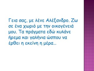 Γεια σας ,  με λένε Αλέξανδρο. Ζω σε ένα χωριό με την οικογένειά μου. Τα πράγματα εδώ κυλάνε ήρεμα και γαλήνια ώσπου να έρθει η εκείνη η μέρα… 
