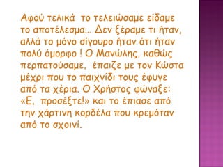 Αφού τελικά  το τελειώσαμε είδαμε το αποτέλεσμα… Δεν ξέραμε τι ήταν, αλλά το μόνο σίγουρο ήταν ότι ήταν πολύ όμορφο ! Ο Μανώλης ,  καθώς περπατούσαμε ,  έπαιζε με τον Κώστα μέχρι που το παιχνίδι τους έφυγε από τα χέρια. Ο Χρήστος φώναξε:  « Ε ,  προσέξτε! »  και το έπιασε από την χάρτινη κορδέλα που κρεμόταν από το σχοινί.  