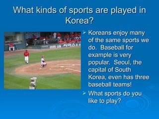 What kinds of sports are played in Korea? Koreans enjoy many of the same sports we do.  Baseball for example is very popular.  Seoul, the capital of South Korea, even has three baseball teams! What sports do you like to play? 