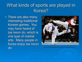 What kinds of sports are played in Korea? There are also many interesting traditional Korean games.  You may have heard of  tae kwon do , which is one type of martial arts.  Many people in Korea enjoy  tae kwon do. http://www.plymouthsporttaekwondo.info/images/wtf_taekwondo_athens.jpg 