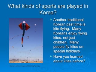 What kinds of sports are played in Korea? Another traditional Korean past time is kite flying.  Many Koreans enjoy flying kites, not just children.  Many people fly kites on special holidays.  Have you learned about kites before? http://cache.daylife.com/imageserve/0568a9G6Qg7Yg/340x.jpg 