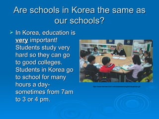 Are schools in Korea the same as our schools? In Korea, education is  very  important!  Students study very hard so they can go to good colleges.  Students in Korea go to school for many hours a day-sometimes from 7am to 3 or 4 pm.  http://www.hermes-tutor.com/jobseeker/english/acaphoto.gif 