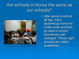 Are schools in Korea the same as our schools? After going to school all day, many students go home for a little while and then go back to school, sometimes until midnight!  These night schools are called academies.  http://wiki.galbijim.com/images/thumb/b/b9/Hagwon.JPG/250px-Hagwon.JPG 