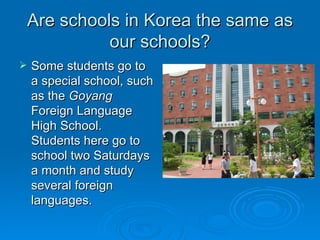 Are schools in Korea the same as our schools? Some students go to a special school, such as the  Goyang  Foreign Language High School.  Students here go to school two Saturdays a month and study several foreign languages.  