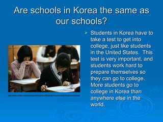 Are schools in Korea the same as our schools? Students in Korea have to take a test to get into college, just like students in the United States.  This test is very important, and students work hard to prepare themselves so they can go to college.  More students go to college in Korea than anywhere else in the world.  http://www.zimbio.com/pictures/wJStcbqh7Lx/Students+Face+Crucial+Exams+University 