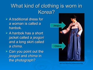 What kind of clothing is worn in Korea? A traditional dress for a woman is called a hanbok.  A hanbok has a short jacket called a  jeogori  and a long skirt called a  chima .  Can you point out the  jeogori  and  chima  in the photograph? http://www.lifeinkorea.com/pictures/tcs10.jpg Jeogori Chima 