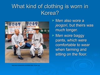 What kind of clothing is worn in Korea? Men also wore a  jeogori , but theirs was much longer.  Men wore baggy pants, which were comfortable to wear when farming and sitting on the floor.  http://www.mcewenonline.com/KR28-Older_Couple1.jpg 