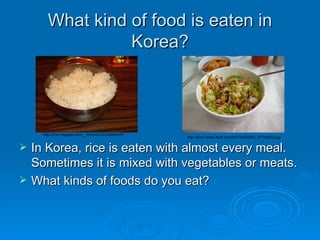 What kind of food is eaten in Korea? In Korea, rice is eaten with almost every meal.  Sometimes it is mixed with vegetables or meats.  What kinds of foods do you eat?  http://2.bp.blogspot.com/__lhHneoCJ2U/SD67hr4T http://farm1.static.flickr.com/64/196062544_1f71a0f533.jpg 