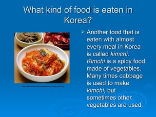 What kind of food is eaten in Korea? Another food that is eaten with almost every meal in Korea is called  kimchi .  Kimchi  is a spicy food made of vegetables.  Many times cabbage is used to make  kimchi , but sometimes other vegetables are used.  http://www.trifood.com/image/kimchi_image_final.JPG 